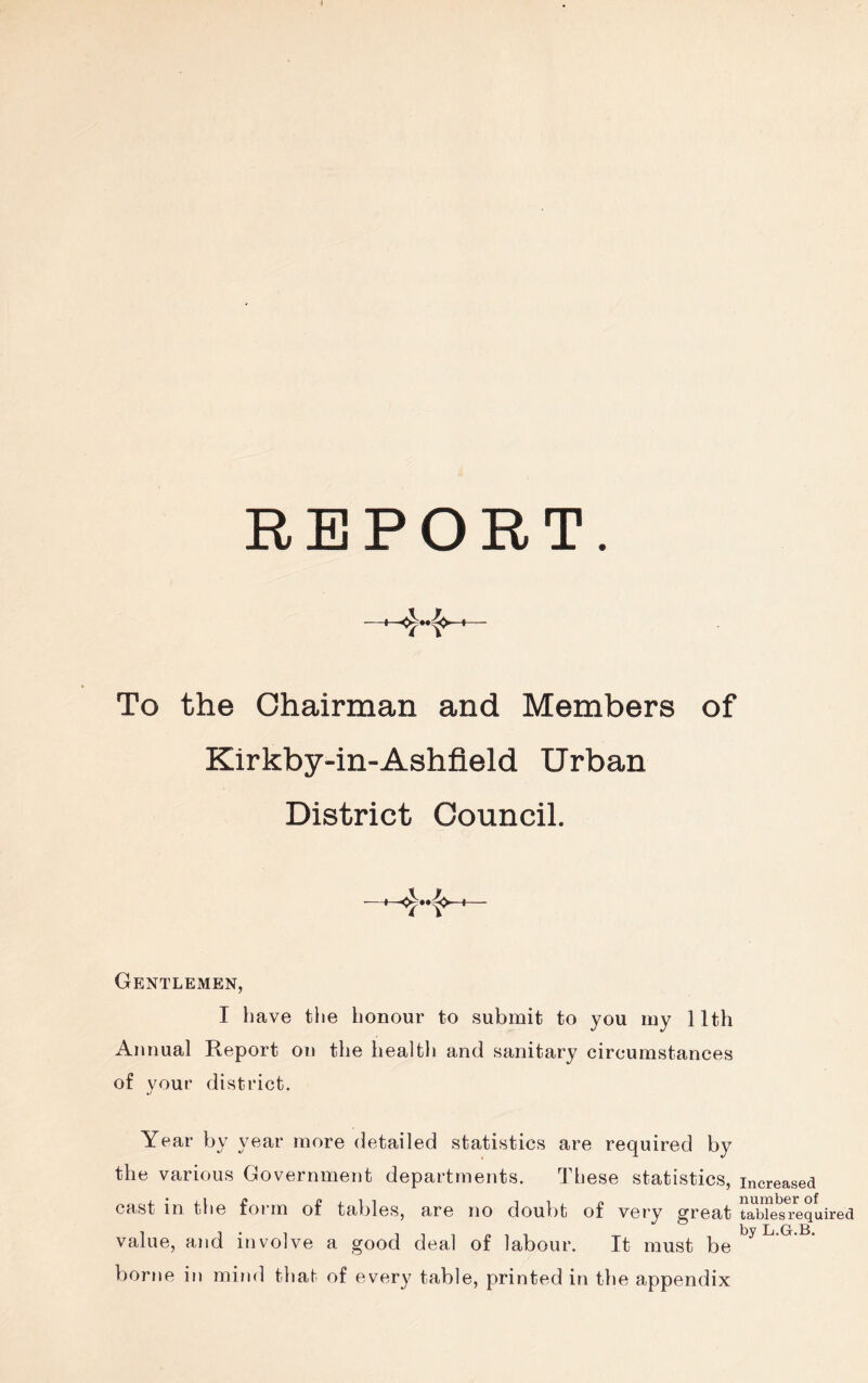 REPORT. + 4-f -fr- To the Chairman and Members of Kirkby-in-Ashfleld Urban District Council. Gentlemen, I have the honour to submit to you my 11th Annual Report on the health and sanitary circumstances of your district. Year by year more detailed statistics are required by the various Government departments. These statistics, increased cast in the foi m of tables, are no doubt of very great tables required value, and involve a good deal of labour. It must be borne in mind that of every table, printed in the appendix