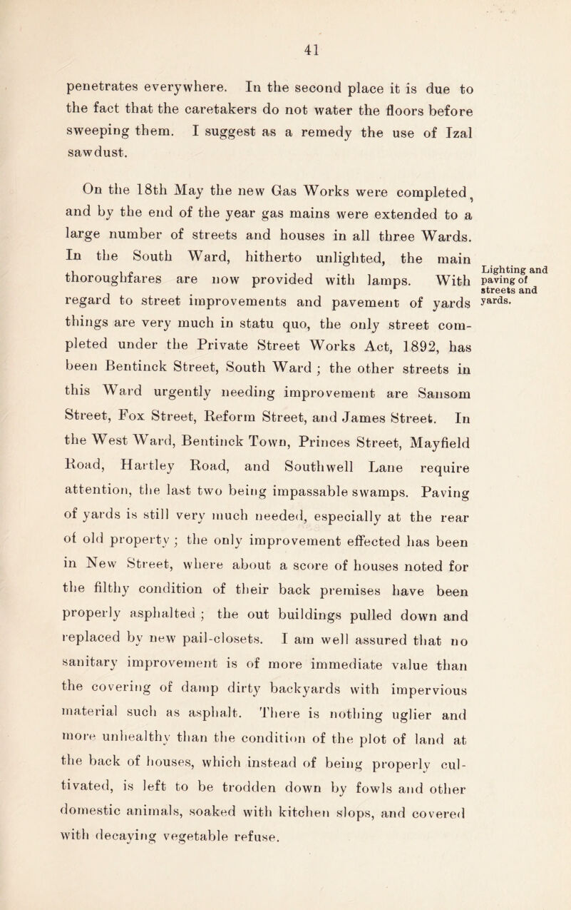 penetrates everywhere. In the second place it is due to the fact that the caretakers do not water the floors before sweeping them. I suggest as a remedy the use of Izal sawdust. On the 18th May the new Gas Works were completed and by the end of the year gas mains were extended to a large number of streets and houses in all three Wards. In the South Ward, hitherto unlighted, the main thoroughfares are now provided with lamps. With regard to street improvements and pavement of yards things are very much in statu quo, the only street com¬ pleted under the Private Street Works Act, 1892, has been Bentinck Street, South Ward ; the other streets in this Ward urgently needing improvement are Sansom Street, Fox Street, Reform Street, and James Street. In the West Ward, Bentinck Town, Princes Street, Mayfield Road, Hartley Road, and Southwell Lane require attention, the last two being impassable swamps. Paving of yards is still very much needed, especially at the rear of old property ; the only improvement effected has been in New Street, where about a score of houses noted for the filthy condition of their back premises have been properly asphalted ; the out buildings pulled down and replaced by new pail-closets. I am well assured that no sanitary improvement is of more immediate value than the covering of damp dirty backyards with impervious material such as asphalt. There is nothing uglier and more unhealthy than the condition of the plot of land at the back of houses, which instead of being properly cul¬ tivated, is left to be trodden down by fowls and other domestic animals, soaked with kitchen slops, and covered with decaying vegetable refuse. Lighting and paving of streets and yards.