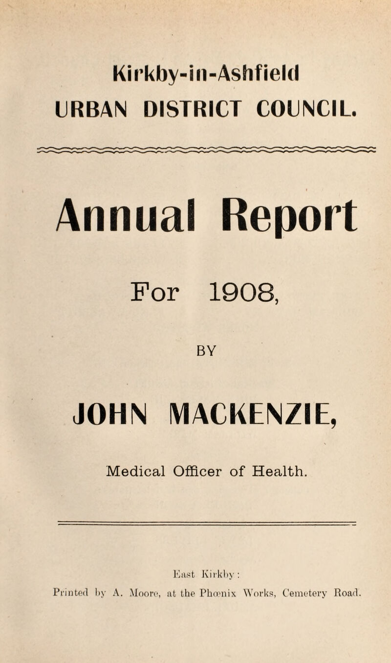 Kirkby-in-Ashfield URBAN DISTRICT COUNCIL. Annual Report For 1908, BY JOHN MACKENZIE, Medical Officer of Health. East Kirk by : Printed by A. Moore, at the Phoenix Works, Cemetery Road.