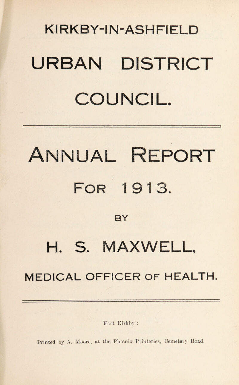 KIRKBY-IN-ASHFIELD URBAN DISTRICT COUNCIL. Annual Report For 1913. BY H. S. MAXWELL, MEDICAL OFFICER OF HEALTH. East Kirkby : Printed by A. Moore, at the Phoenix Printeries, Cemetery Road.