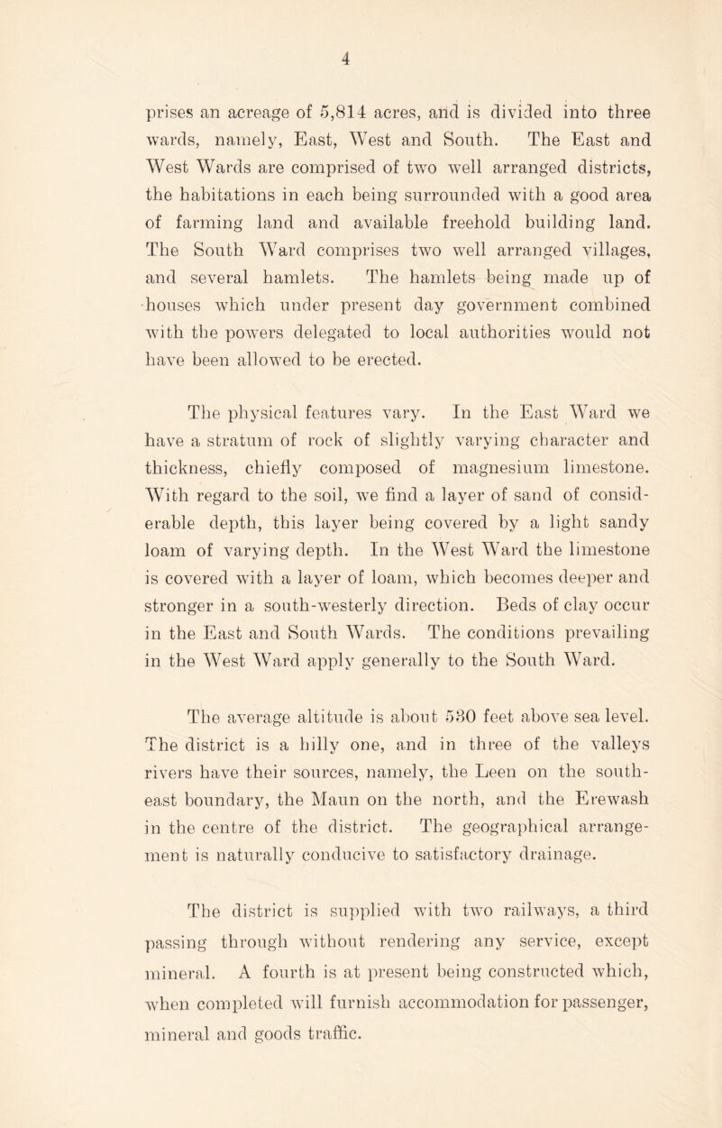 prises an acreage of 5,814 acres, arid is divided into three wards, namely, East, West and South. The East and West Wards are comprised of two well arranged districts, the habitations in each being surrounded with a good area of farming land and available freehold building land. The South Ward comprises two well arranged villages, and several hamlets. The hamlets being made up of houses which under present day government combined with the powers delegated to local authorities would not have been allowed to be erected. The physical features vary. In the East Ward we have a stratum of rock of slightly varying character and thickness, chiefly composed of magnesium limestone. With regard to the soil, we find a layer of sand of consid¬ erable depth, this layer being covered by a light sandy loam of varying depth. In the West Ward the limestone is covered with a layer of loam, which becomes deeper and stronger in a south-westerly direction. Beds of clay occur in the East and South Wards. The conditions prevailing in the West Ward apply generally to the South Ward. The average altitude is about 580 feet above sea level. The district is a hilly one, and in three of the valleys rivers have their sources, namely, the Leen on the south¬ east boundary, the Maun on the north, and the Erewash in the centre of the district. The geographical arrange¬ ment is naturally conducive to satisfactory drainage. The district is supplied with two railways, a third passing through without rendering any service, except mineral. A fourth is at present being constructed which, when completed will furnish accommodation for passenger, mineral and goods traffic.