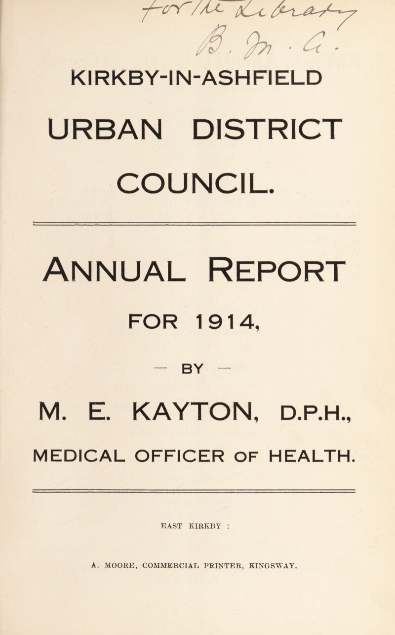 KIRKBY-IN-ASHFIELD URBAN DISTRICT COUNCIL. Annual Report FOR 1914, — BY — M. E. KAYTON, D.P.H., MEDICAL OFFICER OF HEALTH. EAST KIRKBY : A. MOORE, COMMERCIAL PRINTER, KINGSWAY.