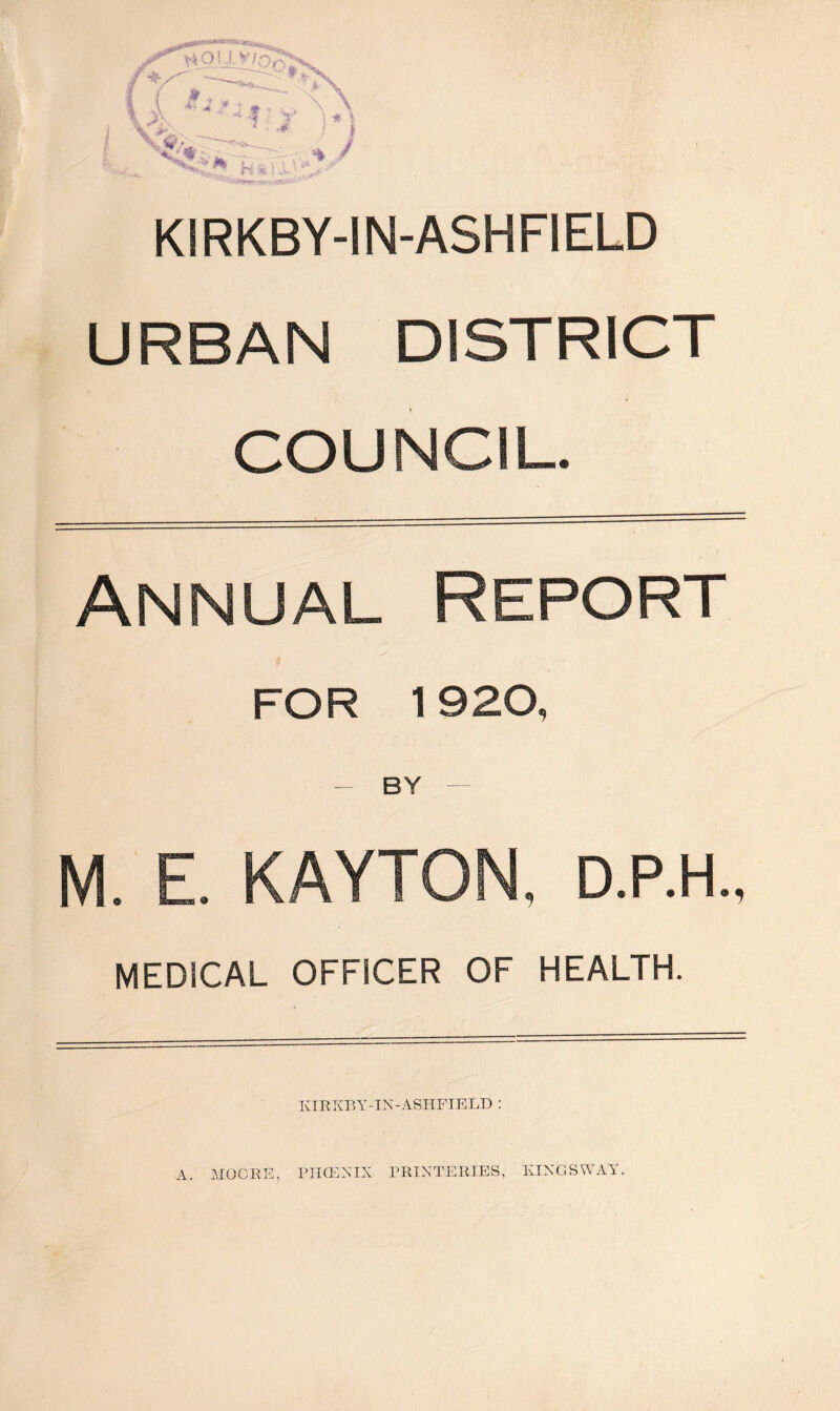KIRKBY-IN-ASHFIELD URBAN DISTRICT COUNCIL. Annual Report FOR 1920, — BY — M. E. KAYTON, D.P.H., MEDICAL OFFICER OF HEALTH. KIRKBY-IN-ASHFIELD : A. MOORE, PHOENIX PRIXTERIES, KINGS WAY.