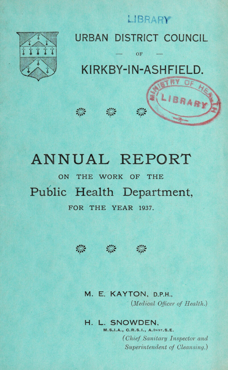 1 IBP :,RY URBAN DISTRICT COUNCIL KIRKBY-IN-ASHFIELD. ANNUAL REPORT ON THE WORK OF THE Public Health Department, FOR THE YEAR 1937. M. E. KAYTON, D.P.H., (Medical Officer of Health.) H. L. SNOWDEN, M.S.I.A., C.R.S.I., A.Inst.S.E. (Chief Sanitary Inspector and Superintendent of Cleansing.)