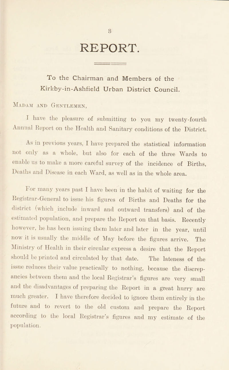 REPORT. To the Chairman and Members of the Kirkby-in-Ashfield Urban District Council. Madam and Gentlemen, I have the pleasure of submitting to you my twenty-fourth Annual Report on the Health and Sanitary conditions of the District. As in previous years, I have prepared the statistical information not only as a whole, but also for each of the three Wards to enable us to make a more careful survey of the incidence of Births, Deaths and Disease in each Ward, as well as in the whole area. For many years past I have been in the habit of waiting for the Registrar-General to issue his figures of Births and Deaths for the district (which include inward and outward transfers) and of the estimated population, and prepare the Report on that basis. Recently however, he has been issuing them later and later in the year, until now it is usually the middle of May before the figures arrive. The Ministry of Health in their circular express a desire that the Report should be printed and circulated by that date. The lateness of the issue reduces their value practically to nothing, because the discrep- ancies between them and the local Registrar’s figures are very small and the disadvantages of preparing the Report in a great hurry are much gieater. I have therefore decided to ignore them entirely in the future and to revert to the old custom and prepare the Report according to the local Registrar’s figures and my estimate of the population.