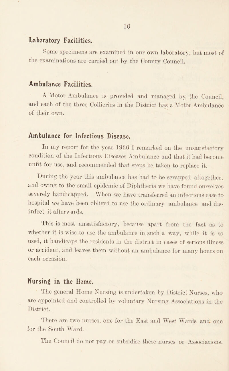 Laboratory Facilities. Some specimens are examined in our own laboratory, but most of the examinations are carried out by the County Council. Ambulance Facilities. A Motor Ambulance is provided and managed by the Council, and each of the three Collieries in the District has a Motor Ambulance of their own. Ambulance for Infectious Disease. In my report for the year 1966 I remarked on the unsatisfactory condition of the Infectious I Tseases Ambulance and that it had become unfit for use, and recommended that steps be taken to replace it. During the year this ambulance has had to be scrapped altogether, and owing to the small epidemic of Diphtheria we have found ourselves severely handicapped. When we have transferred an infectious case to hospital we have been obliged to use the ordinary ambulance and dis- infect it afterwards. This is most unsatisfactory, because apart from the fact as to whether it is wTise to use the ambulance in such a wTay, while it is so used, it handicaps the residents in the district in cases of serious illness or accident, and leaves them without an ambulance for many hours on each occasion. Nursing la the Home, The general Home Nursing is undertaken by District Nurses, wrho are appointed and controlled by voluntary Nursing Associations in the District. There are two nurses, one for the East and West Wards and one for the South Ward. The Council do not pay or subsidise these nurses or Associations.