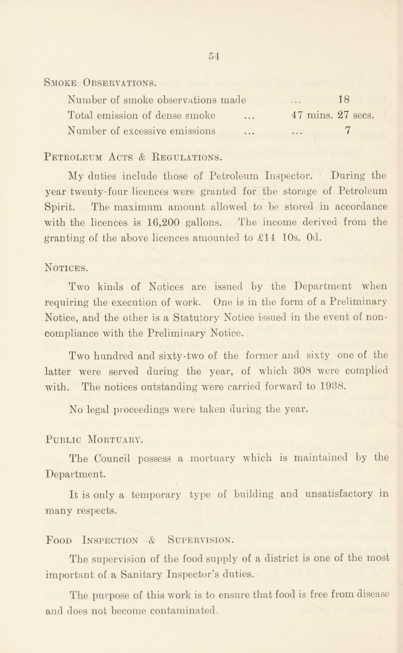 Smoke Observations. Number of smoke observations made Total emission of dense smoke Number of excessive emissions 18 47 mins. 27 secs. 7 Petroleum Acts & Regulations. My duties include those of Petroleum Inspector. During the year twenty-four licences were granted for the storage of Petroleum Spirit. The maximum amount allowed to be stored in accordance with the licences is 16,200 gallons. The income derived from the granting of the above licences amounted to £14 10s. Od. Notices. Two kinds of Notices are issued by the Department when requiring the execution of work. One is in the form of a Preliminary Notice, and the other is a Statutory Notice issued in the event of non- compliance with the Preliminary Notice. Two hundred and sixty-two of the former and sixty one of the latter were served during the year, of which BOB were complied with. The notices outstanding were carried forward to 1938. No legal proceedings were taken during the year. Public Mortuary. The Council possess a mortuary which is maintained by the Department. It is only a temporary type of building and unsatisfactory in many respects. Food Inspection & Supervision. The supervision of the food supply of a district is one of the most important of a Sanitary Inspector’s duties. The purpose of this work is to ensure that food is free from disease and does not become contaminated.