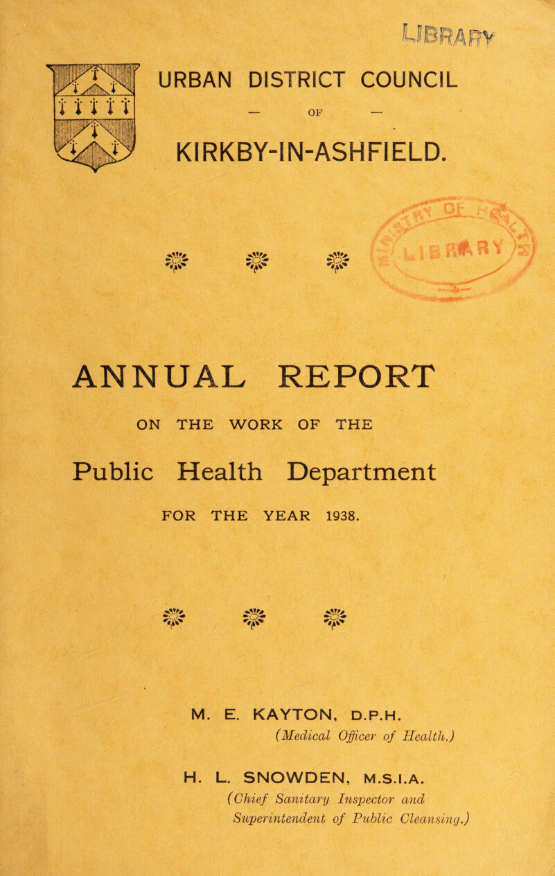 URBAN DISTRICT COUNCIL — OF — KIRKBY-IN-ASHFIELD. ANNUAL REPORT ON THE WORK OF THE Public Health Department FOR THE YEAR 1938. v.v> ^ ^ ^ M. E. KAYTON, D.P.H. (Medical Officer of Health.) H. L. SNOWDEN, M.S.I.A. (Chief Sanitary Inspector and Superintendent of Public Cleansing.)