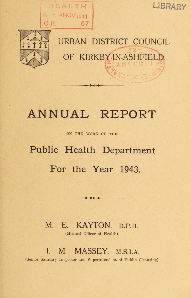 HEALTH ■» “ 4NOV tan4 C.R. 67 LIBRARY URBAN DISTRICT COUNCIL OF KIRKBY-IN- KV“ • ■ ^ / <#> ANNUAL REPORT ON THE WORK OF THE Public Health Department For the Year 1943. M. E. KAYTON, d.p.h. (Medical Officer of Health). I. M. MASSEY, m.s.i.a. (Senior Sanitary Inspector and Superintendent of Public Cleansing).