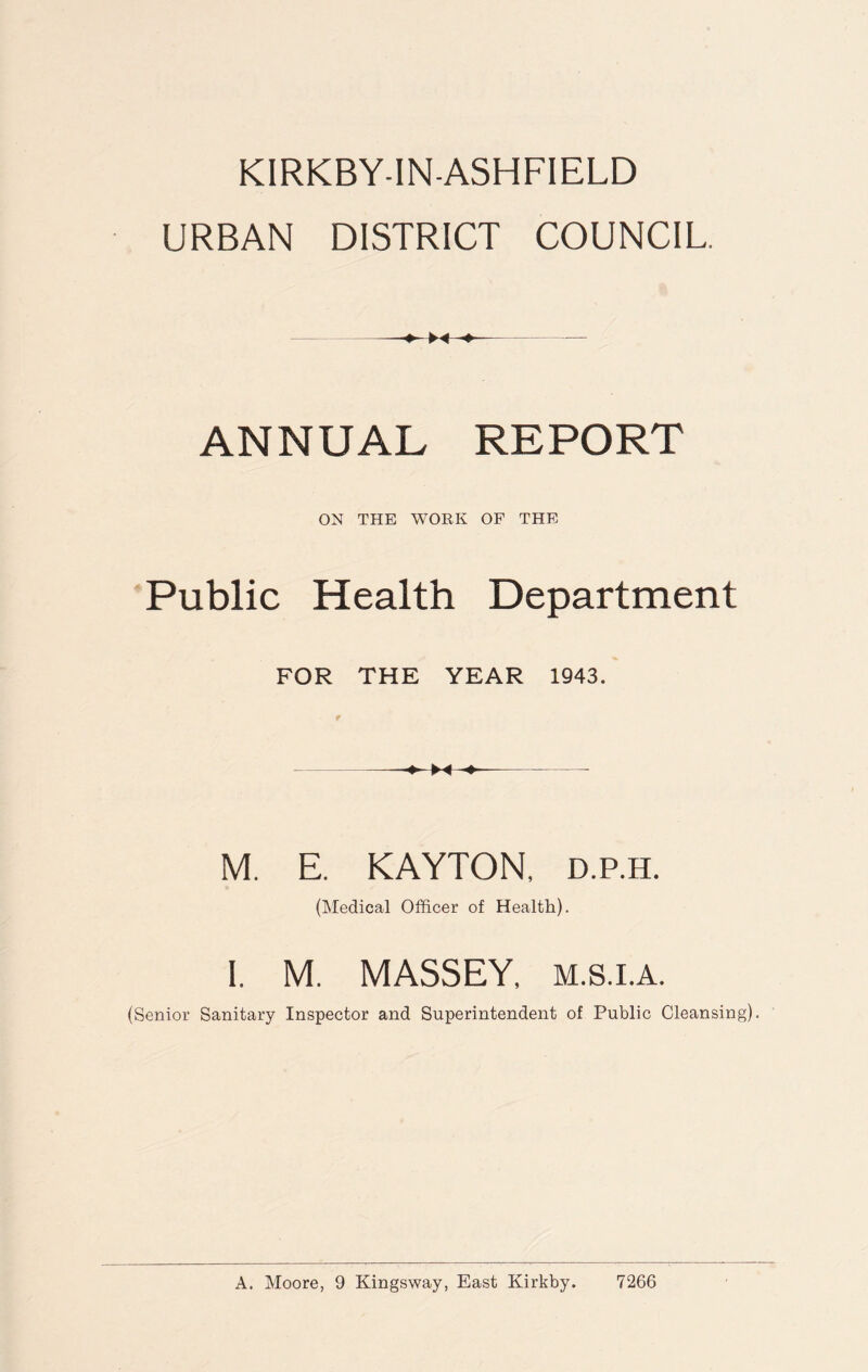 KIRKBY-IN-ASHFIELD URBAN DISTRICT COUNCIL. ANNUAL REPORT ON THE WORK OF THE Public Health Department FOR THE YEAR 1943. M. E. KAYTON, d.p.h. (Medical Officer of Health). I. M. MASSEY, m.s.i.a. (Senior Sanitary Inspector and Superintendent of Public Cleansing). A. Moore, 9 Kingsway, East Kirkby. 7266