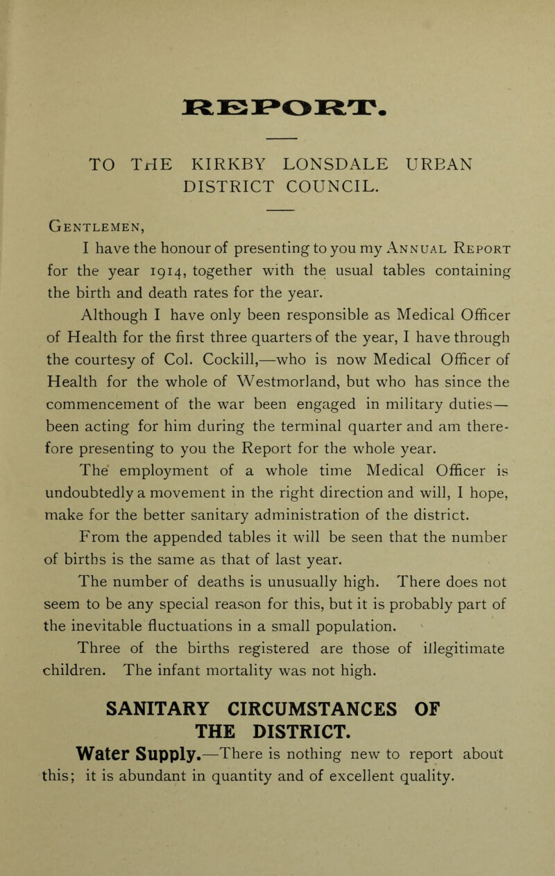 REPORT TO THE KIRKBY LONSDALE UREAN DISTRICT COUNCIL. Gentlemen, I have the honour of presenting to you my Annual Report for the year 1914, together with the usual tables containing the birth and death rates for the year. Although I have only been responsible as Medical Officer of Health for the first three quarters of the year, I have through the courtesy of Col. Cockill,—who is now Medical Officer of Health for the whole of Westmorland, but who has since the commencement of the war been engaged in military duties— been acting for him during the terminal quarter and am there- fore presenting to you the Report for the whole year. The employment of a whole time Medical Officer is undoubtedly a movement in the right direction and will, I hope, make for the better sanitary administration of the district. From the appended tables it will be seen that the number of births is the same as that of last year. The number of deaths is unusually high. There does not seem to be any special reason for this, but it is probably part of the inevitable fluctuations in a small population. Three of the births registered are those of illegitimate children. The infant mortality was not high. SANITARY CIRCUMSTANCES OF THE DISTRICT. Water Supply .—There is nothing new to report about this; it is abundant in quantity and of excellent quality.