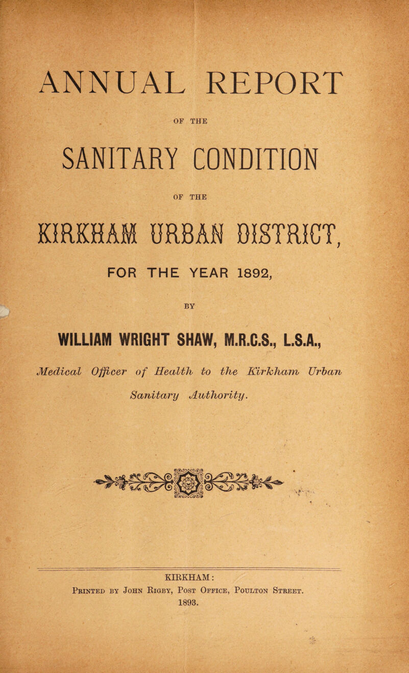 ANNUAL REPORT OF THE SANITARY CONDITION OF THE KIRKHAM URBAN DISTRICT, FOR THE YEAR 1892, BY WILLIAM WRIGHT SHAW, M.R.G.S., L.S.A., Medical Officer of Health to the Kirhham Urban Sanitary Authority. KIRKHAM: Printed by John Rigby, Post Office, Poulton Street. 1893.