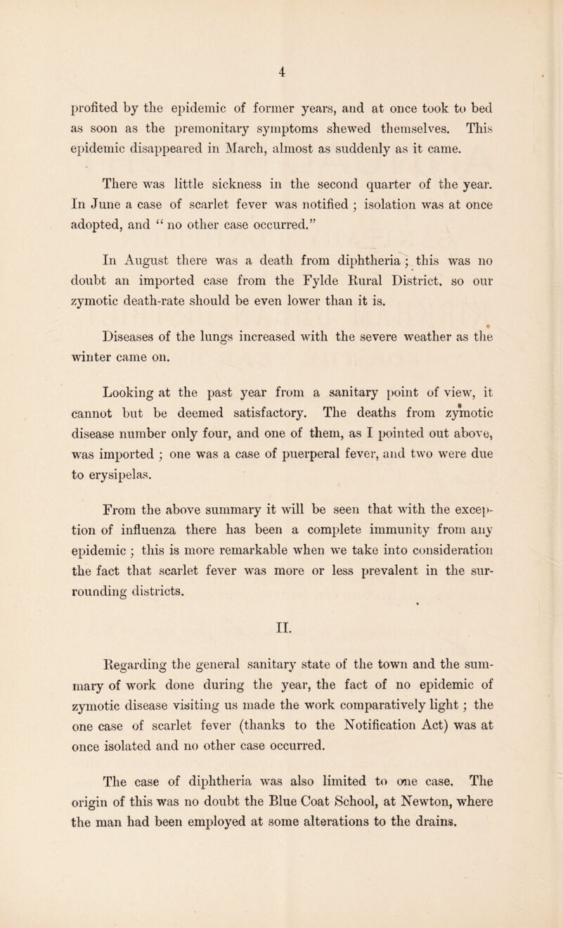 profited by the epidemic of former years, and at once took to bed as soon as the premonitary symptoms shewed themselves. This epidemic disappeared in March, almost as suddenly as it came. There was little sickness in the second quarter of the year. In June a case of scarlet fever was notified ; isolation was at once adopted, and “ no other case occurred.” In August there was a death from diphtheria; this was no doubt an imported case from the Fylcle Rural District, so our zymotic death-rate should be even lower than it is. * Diseases of the lungs increased with the severe weather as the winter came on. Looking at the past year from a sanitary point of view, it § cannot but be deemed satisfactory. The deaths from zymotic disease number only four, and one of them, as I pointed out above, was imported ; one was a case of puerperal fever, and two were due to erysipelas. From the above summary it will be seen that with the excep- tion of influenza there has been a complete immunity from any epidemic; this is more remarkable when we take into consideration the fact that scarlet fever was more or less prevalent in the sur- rounding districts. II. Regarding the general sanitary state of the town and the sum- mary of work done during the year, the fact of no epidemic of zymotic disease visiting us made the work comparatively light; the one case of scarlet fever (thanks to the Notification Act) was at once isolated and no other case occurred. The case of diphtheria was also limited to one case. The origin of this was no doubt the Blue Coat School, at Newton, where the man had been employed at some alterations to the drains.