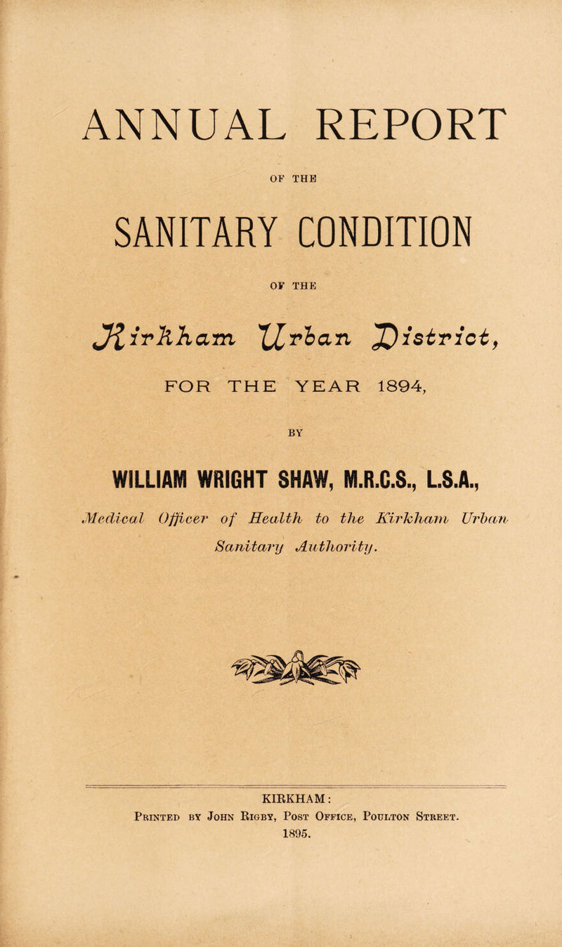 SANITARY CONDITION OF THE fftivkham XLr^an ^Oistriot, FOR THE YEAR 1894, BY WILLIAM WRIGHT SHAW, M.R.C.S., L.S.A., Medical Officer of Health to the Kirhham Urban Sanitary Authority. KIRKHAM: Printed by John Rigby, Post Office, Poulton Street. 1895. \