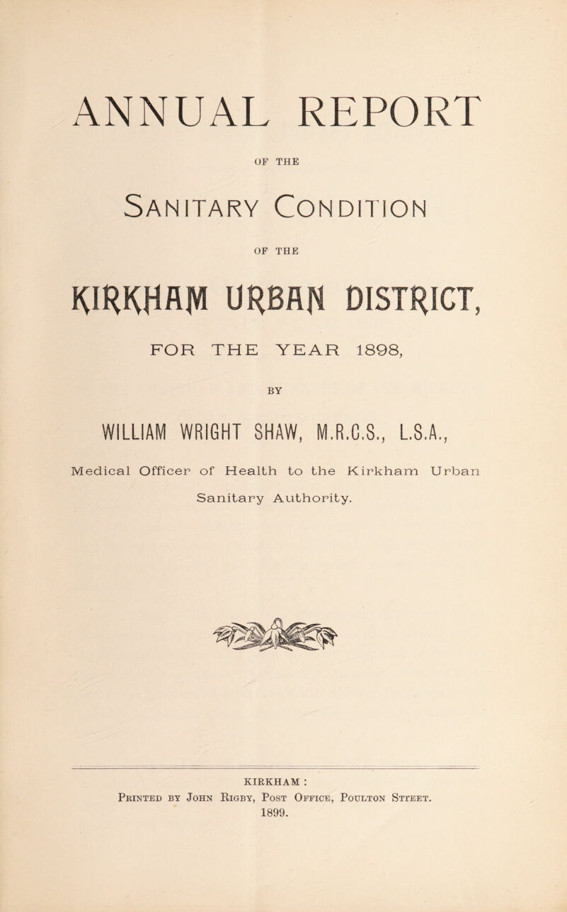 ANNUAL REPORT OF THE Sanitary Condition OF THE RIRRHAM URBAN DISTRICT, FOR THE YEAR 1898, WILLIAM WRIGHT SHAW, M.R.G.S., L.S.A, Medical Officer of Health to the Kirkham Urban Sanitary Authority. KIRKHAM : Printed by John Rigby, Post Office, Poulton Stteet.