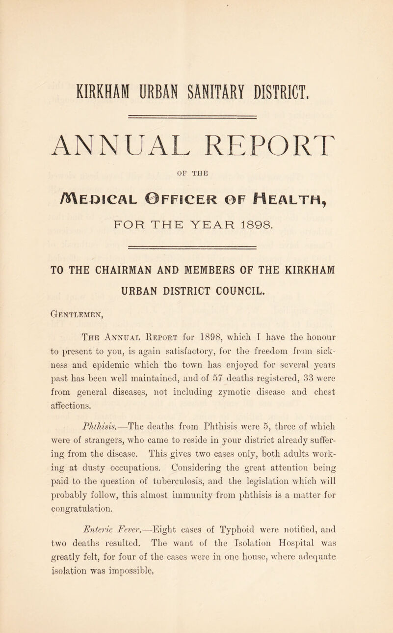 KIRKHAM URBAN SANITARY DISTRICT. ANNUAL REPORT OF THE Medical Officer of Health, FOR THE YEAR 1898. TO THE CHAIRMAN AND MEMBERS OF THE KIRKHAM URBAN DISTRICT COUNCIL. Gentlemen, The Annual Report for 1898, which I have the honour to present to you, is again satisfactory, for the freedom from sick- ness and epidemic which the town has enjoyed for several years past has been well maintained, and of 57 deaths registered, 33 were from general diseases, not including zymotic disease and chest affections. Phthisis.—The deaths from Phthisis were 5, three of which were of strangers, who came to reside in your district already suffer- ing from the disease. This gives two cases only, both adults work- ing at dusty occupations. Considering the great attention being- paid to the question of tuberculosis, and the legislation which will probably follow, this almost immunity from phthisis is a matter for congratulation. Enteric Fever.—Eight cases of Typhoid were notified, and two deaths resulted. The want of the Isolation Hospital was greatly felt, for four of the cases were in one h.ouse? where adequate isolation was impossible,