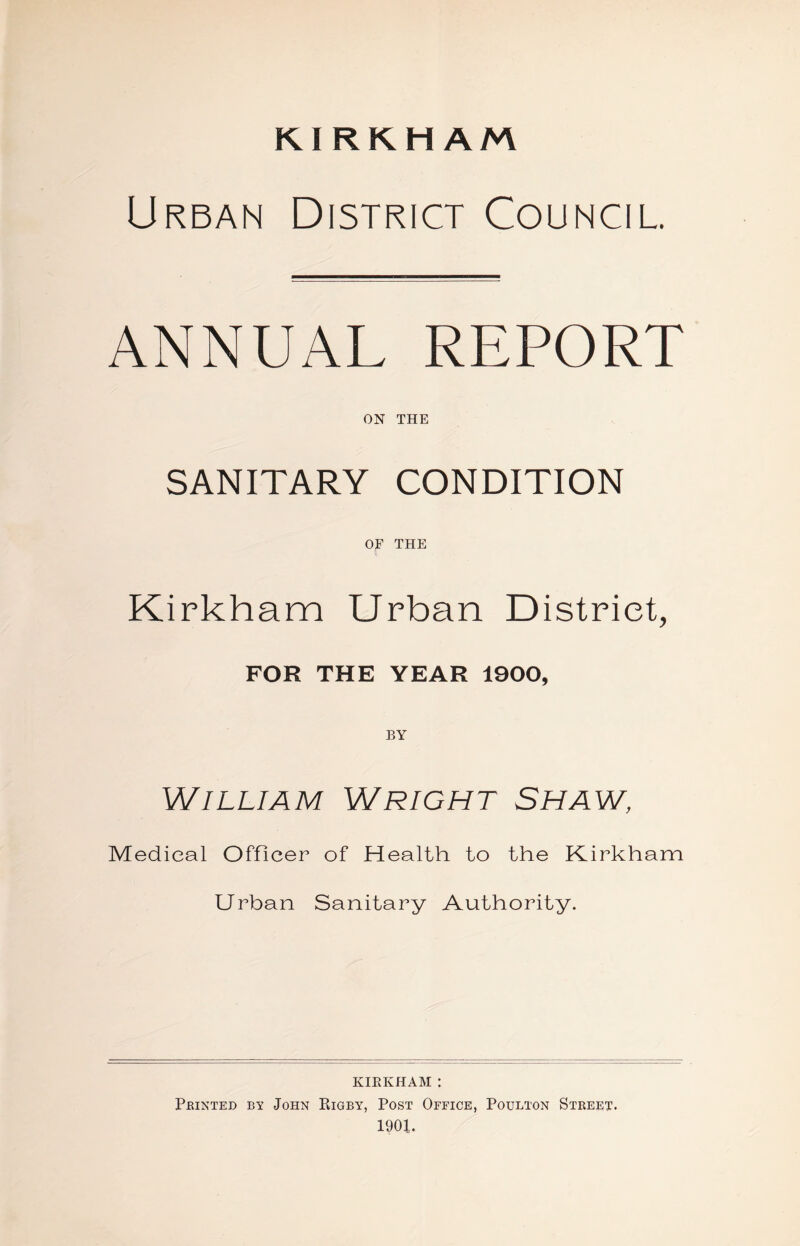 KIRKHAM Urban District Council. ANNUAL REPORT ON THE SANITARY CONDITION OF THE Kirkham Urban District, FOR THE YEAR 1900, BY William Wright Shaw, Medical Officer of Health to the Kirkham Urban Sanitary Authority. kirkham : Printed by John Rigby, Post Office, Poulton Street. 1901.