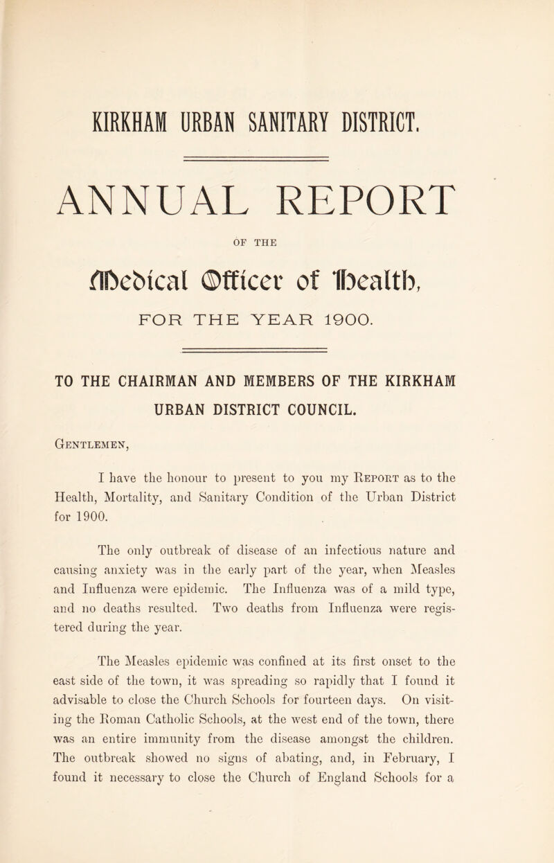 KIRKHAM URBAN SANITARY DISTRICT. ANNUAL REPORT OF THE HDebical ©fftcev of Ibealtb, FOR THE YEAR 1900. TO THE CHAIRMAN AND MEMBERS OF THE KIRKHAM URBAN DISTRICT COUNCIL. Gentlemen, I have the honour to present to you my Report as to the Health, Mortality, and Sanitary Condition of the Urban District for 1900. The only outbreak of disease of an infectious nature and causing anxiety was in the early part of the year, when Measles and Influenza were epidemic. The Influenza was of a mild type, and no deaths resulted. Two deaths from Influenza were reads- O tered during the year. The Measles epidemic was confined at its first onset to the east side of the town, it was spreading so rapidly that I found it advisable to close the Church Schools for fourteen days. On visit- ing the Roman Catholic Schools, at the west end of the town, there was an entire immunity from the disease amongst the children. The outbreak showed no signs of abating, and, in February, I found it necessary to close the Church of England Schools for a