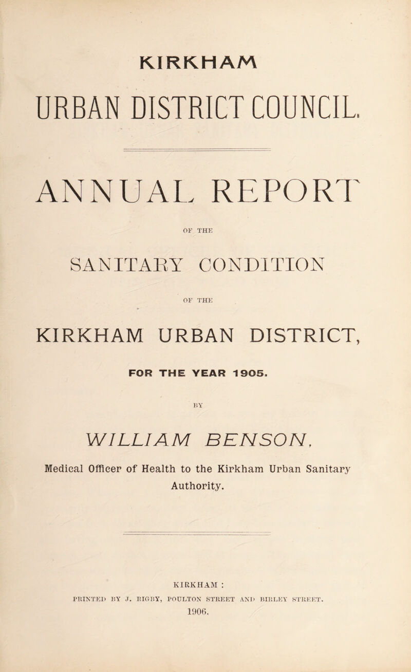 KIRKHAM URBAN DISTRICT COUNCIL ANNUAL REPORT OF THE SANITARY CONDITION KIRKHAM URBAN DISTRICT, FOR THE YEAR 1905. WILLIAM BENSON, Medical Officer of Health to the Kirkham Urban Sanitary Authority. KIRKHAM : PRINTED BY J. RIGBY, POULTON STREET AND BIIiLEY STREET 1906.