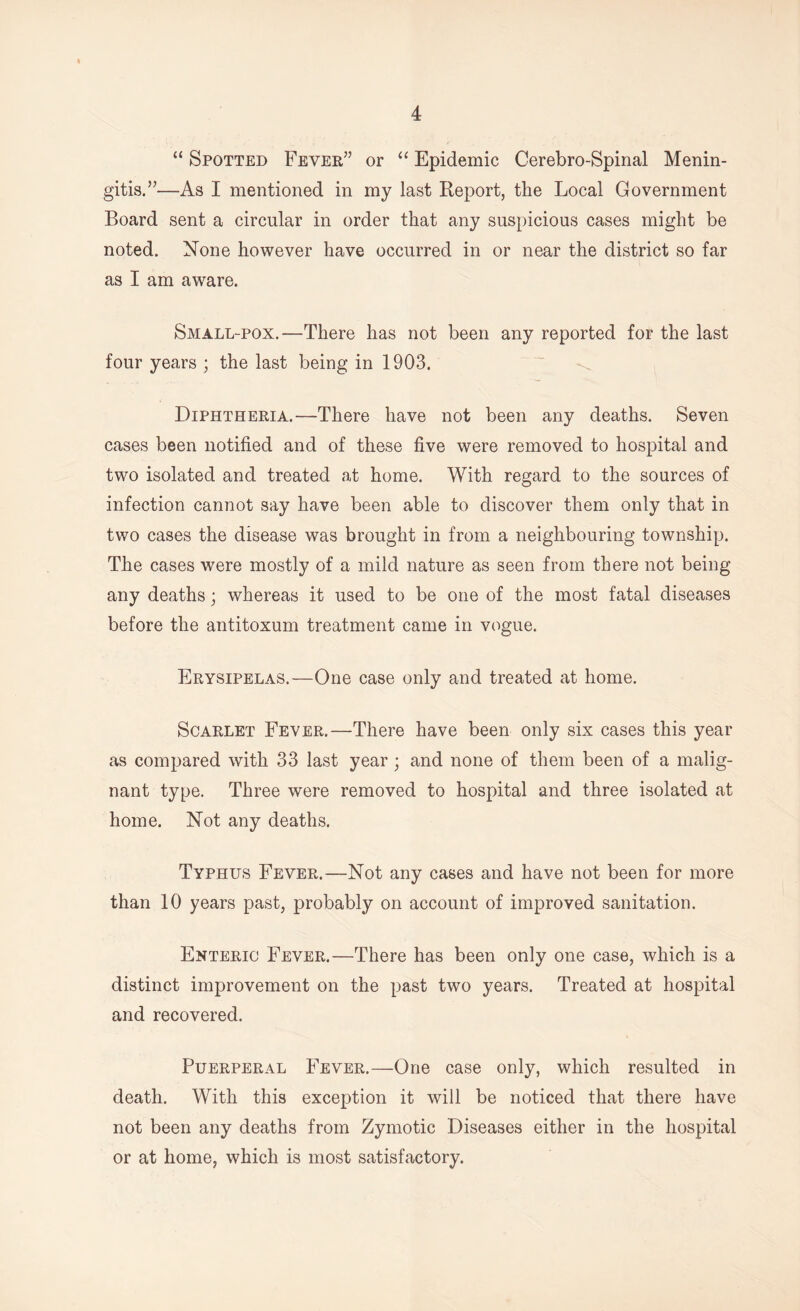 “ Spotted Fever” or “ Epidemic Cerebro-Spinal Menin- gitis.”—As I mentioned in my last Report, the Local Government Board sent a circular in order that any suspicious cases might be noted. None however have occurred in or near the district so far as I am aware. Small-pox.—There has not been any reported for the last four years ; the last being in 1903. Diphtheria.—There have not been any deaths. Seven cases been notified and of these five were removed to hospital and two isolated and treated at home. With regard to the sources of infection cannot say have been able to discover them only that in two cases the disease was brought in from a neighbouring township. The cases were mostly of a mild nature as seen from there not being any deaths; whereas it used to be one of the most fatal diseases before the antitoxum treatment came in vogue. Erysipelas.—One case only and treated at home. Scarlet Fever.—There have been only six cases this year as compared with 33 last year; and none of them been of a malig- nant type. Three were removed to hospital and three isolated at home. Not any deaths. Typhus Fever.—Not any cases and have not been for more than 10 years past, probably on account of improved sanitation. Enteric Fever.—There has been only one case, which is a distinct improvement on the past two years. Treated at hospital and recovered. Puerperal Fever.—One case only, which resulted in death. With this exception it will be noticed that there have not been any deaths from Zymotic Diseases either in the hospital or at home, which is most satisfactory.