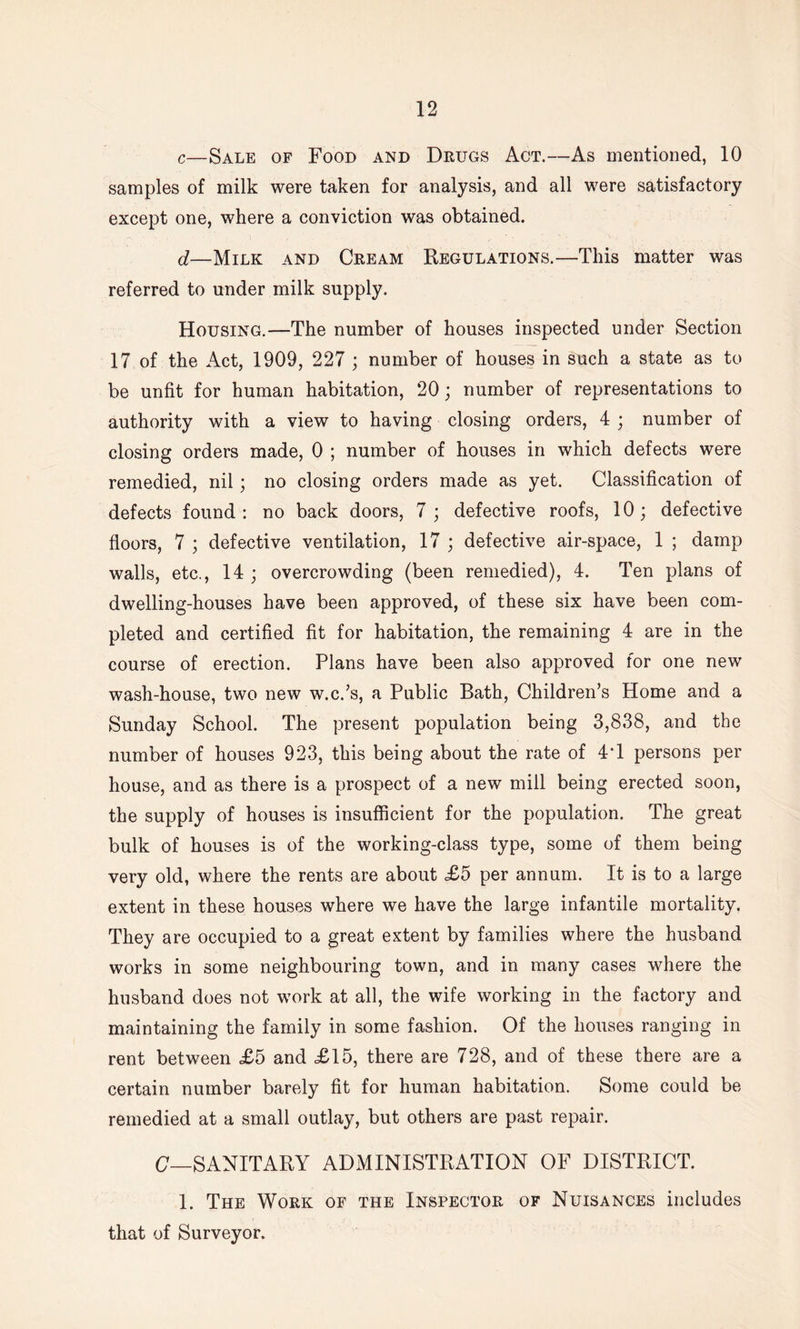 c—Sale of Food and Drugs Act.—As mentioned, 10 samples of milk were taken for analysis, and all were satisfactory except one, where a conviction was obtained. d—Milk and Cream Regulations.—This matter was referred to under milk supply. Housing.—The number of houses inspected under Section 17 of the Act, 1909, 227 ; number of houses in such a state as to be unfit for human habitation, 20; number of representations to authority with a view to having closing orders, 4 ; number of closing orders made, 0 ; number of houses in which defects were remedied, nil; no closing orders made as yet. Classification of defects found: no back doors, 7; defective roofs, 10; defective floors, 7 ; defective ventilation, 17 ; defective air-space, 1 ; damp walls, etc., 14 ; overcrowding (been remedied), 4. Ten plans of dwelling-houses have been approved, of these six have been com- pleted and certified fit for habitation, the remaining 4 are in the course of erection. Plans have been also approved for one new wash-house, two new w.c.’s, a Public Bath, Children’s Home and a Sunday School. The present population being 3,838, and the number of houses 923, this being about the rate of 4T persons per house, and as there is a prospect of a new mill being erected soon, the supply of houses is insufficient for the population. The great bulk of houses is of the working-class type, some of them being very old, where the rents are about £5 per annum. It is to a large extent in these houses where we have the large infantile mortality. They are occupied to a great extent by families where the husband works in some neighbouring town, and in many cases where the husband does not work at all, the wife working in the factory and maintaining the family in some fashion. Of the houses ranging in rent between £5 and £15, there are 728, and of these there are a certain number barely fit for human habitation. Some could be remedied at a small outlay, but others are past repair. C—SANITARY ADMINISTRATION OF DISTRICT. 1. The Work of the Inspector of Nuisances includes that of Surveyor.