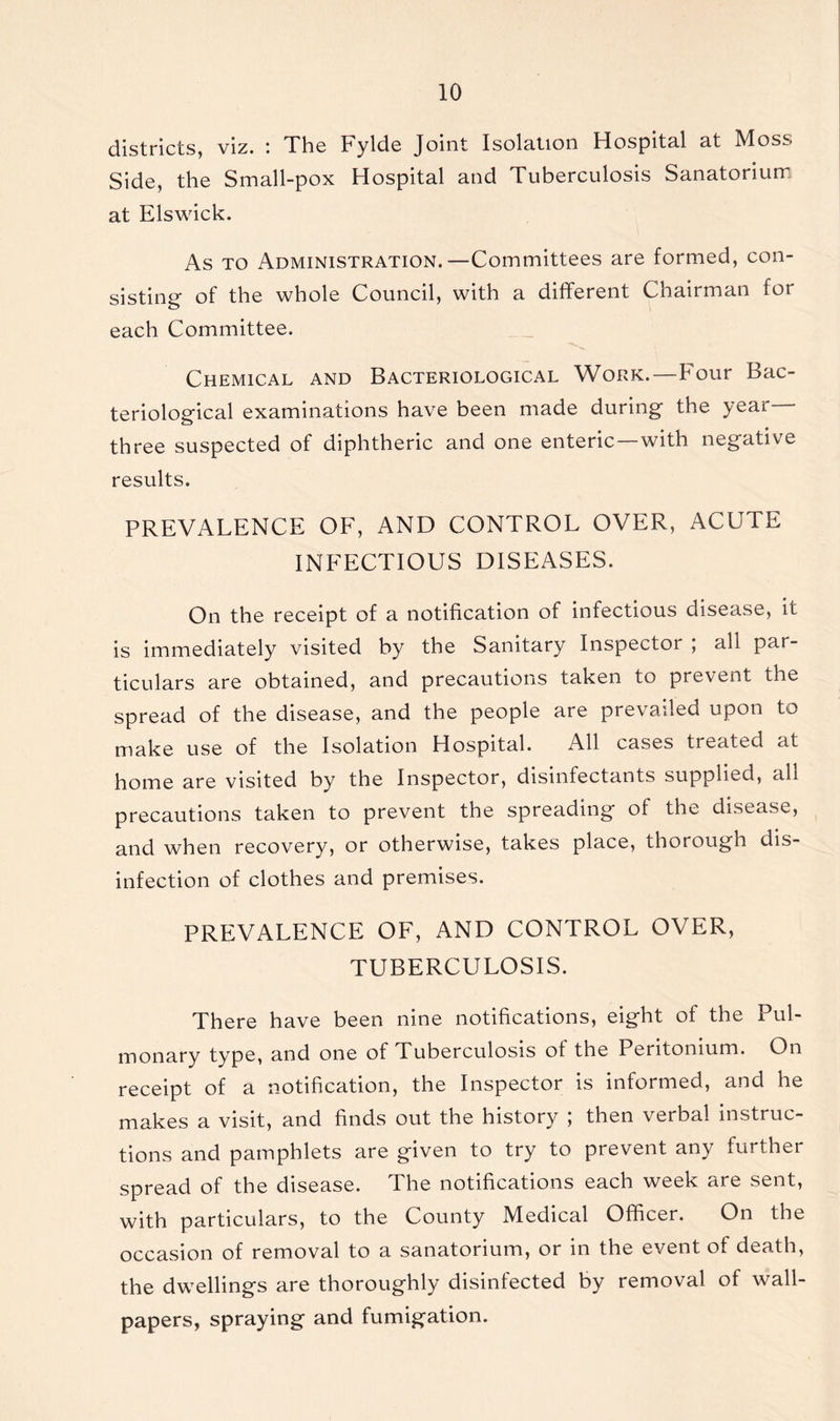 districts, viz. The Fylde Joint Isolation Hospital at MoSj Side, the Small-pox Hospital and Tuberculosis Sanatorium at Elswick. As to Administration.—Committees are formed, con- sisting of the whole Council, with a different Chairman for each Committee. Chemical and Bacteriological Work.—Four Bac- teriological examinations have been made during the year three suspected of diphtheric and one enteric—with negative results. PREVALENCE OF, AND CONTROL OVER, ACUTE INFECTIOUS DISEASES. On the receipt of a notification of infectious disease, it is immediately visited by the Sanitary Inspectoi , all par- ticulars are obtained, and precautions taken to prevent the spread of the disease, and the people are prevailed upon to make use of the Isolation Hospital. All cases treated at home are visited by the Inspector, disinfectants supplied, all precautions taken to prevent the spreading of the disease, and when recovery, or otherwise, takes place, thorough dis- infection of clothes and premises. PREVALENCE OF, AND CONTROL OVER, TUBERCULOSIS. There have been nine notifications, eight of the Pul- monary type, and one of Tuberculosis of the Peritonium. On receipt of a notification, the Inspector is informed, and he makes a visit, and finds out the history ; then verbal instruc- tions and pamphlets are given to try to prevent any further spread of the disease. The notifications each week are sent, with particulars, to the County Medical Officer. On the occasion of removal to a sanatorium, or in the event of death, the dwellings are thoroughly disinfected by removal of wall- papers, spraying and fumigation.