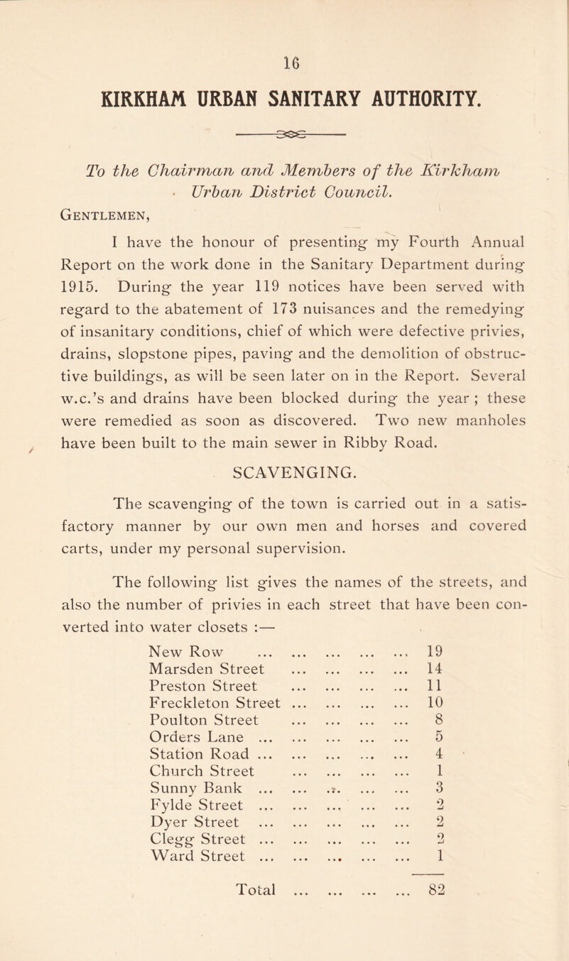 KIRKHAM URBAN SANITARY AUTHORITY. To the Chairman and Members of the Kirkham • Urban District Council. Gentlemen, I have the honour of presenting my Fourth Annual Report on the work done in the Sanitary Department during 1915. During the year 119 notices have been served with regard to the abatement of 173 nuisances and the remedying of insanitary conditions, chief of which were defective privies, drains, slopstone pipes, paving and the demolition of obstruc- tive buildings, as will be seen later on in the Report. Several w.c.’s and drains have been blocked during the year ; these were remedied as soon as discovered. Two new manholes have been built to the main sewer in Ribby Road. SCAVENGING. The scavenging of the town is carried out in a satis- factory manner by our own men and horses and covered carts, under my personal supervision. The following list gives the names of the streets, and also the number of privies in each street that have been con- verted into water closets :— N ew Row 19 Marsden Street 14 Preston Street 11 Freckleton Street 10 Poulton Street 8 Orders Lane 5 Station Road 4 Church Street 1 Sunny Bank ? 3 Fylde Street 2 Dyer Street 2 Clegg Street 2 Ward Street 1 Total • • • 82