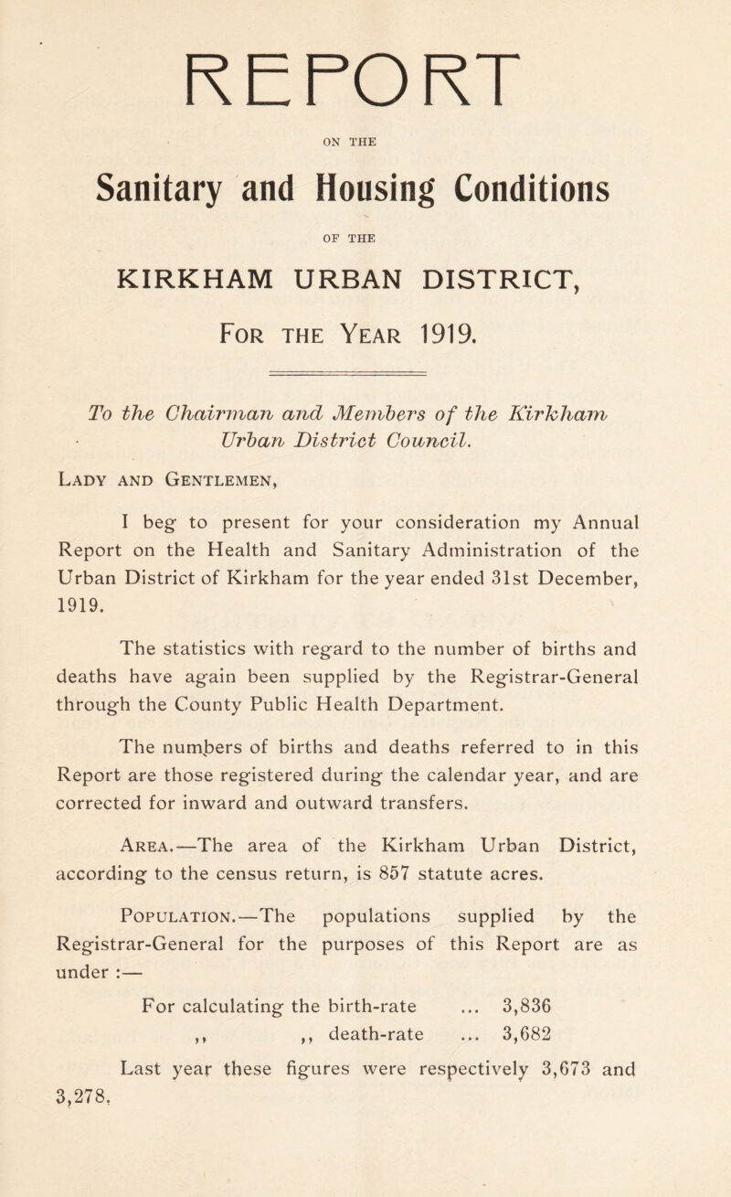 ON THE Sanitary and Housing Conditions OP THE KIRKHAM URBAN DISTRICT, For the Year 1919, To the Chairman and Members of the Kirhham Urban District Council. Lady and Gentlemen, I beg to present for your consideration my Annual Report on the Health and Sanitary Administration of the Urban District of Kirkham for the year ended 31st December, 1919. The statistics with regard to the number of births and deaths have again been supplied by the Registrar-General through the County Public Health Department. The numbers of births and deaths referred to in this Report are those registered during the calendar year, and are corrected for inward and outward transfers. Area.—-The area of the Kirkham Urban District, according to the census return, is 857 statute acres. Population.—The populations supplied by the Registrar-General for the purposes of this Report are as under For calculating the birth-rate ... 3,836 ,, ,, death-rate ... 3,682 Last year these figures were respectively 3,673 and 3,278,