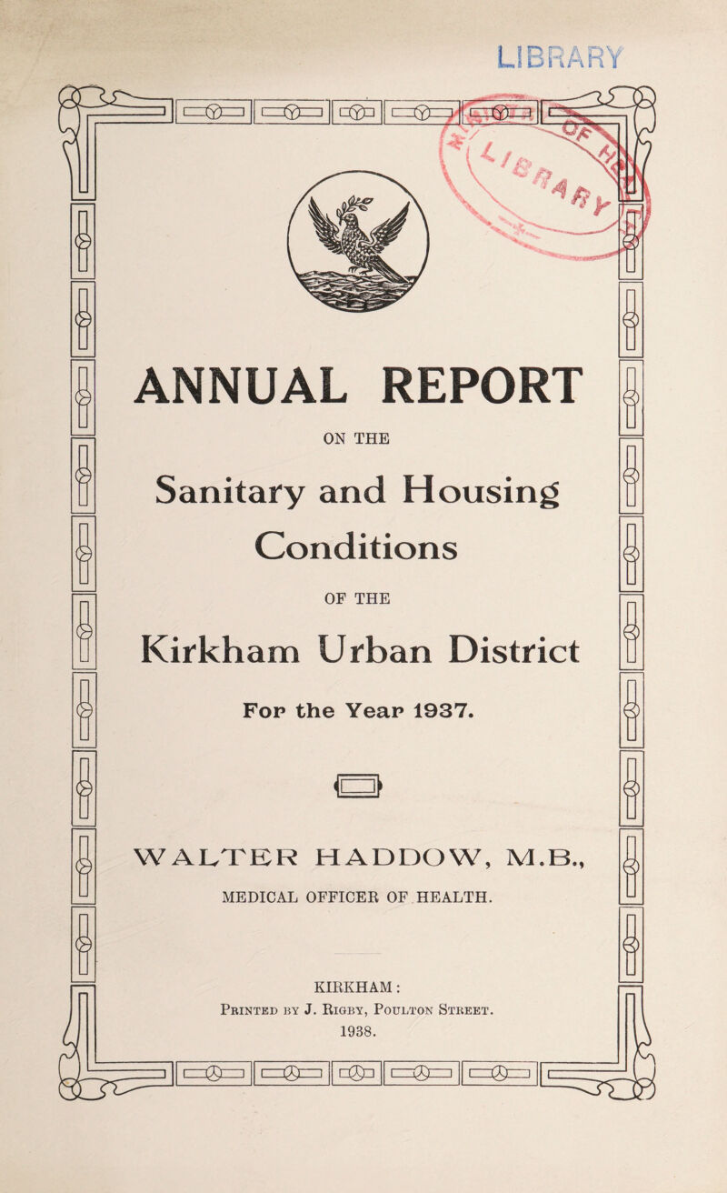 LIBRARY © © ®—3 t=®=l [=©□ 1=® ANNUAL REPORT ON THE Sanitary and Housing Conditions OF THE Kirkham Urban District Fop the Year 1937. a WALTER HADDOW, M.B., MEDICAL OFFICER OF HEALTH. KIRKHAM: Printed by J. Rigby, Poulton Street. 1938. 1 0 1 □0a i=-j®—i