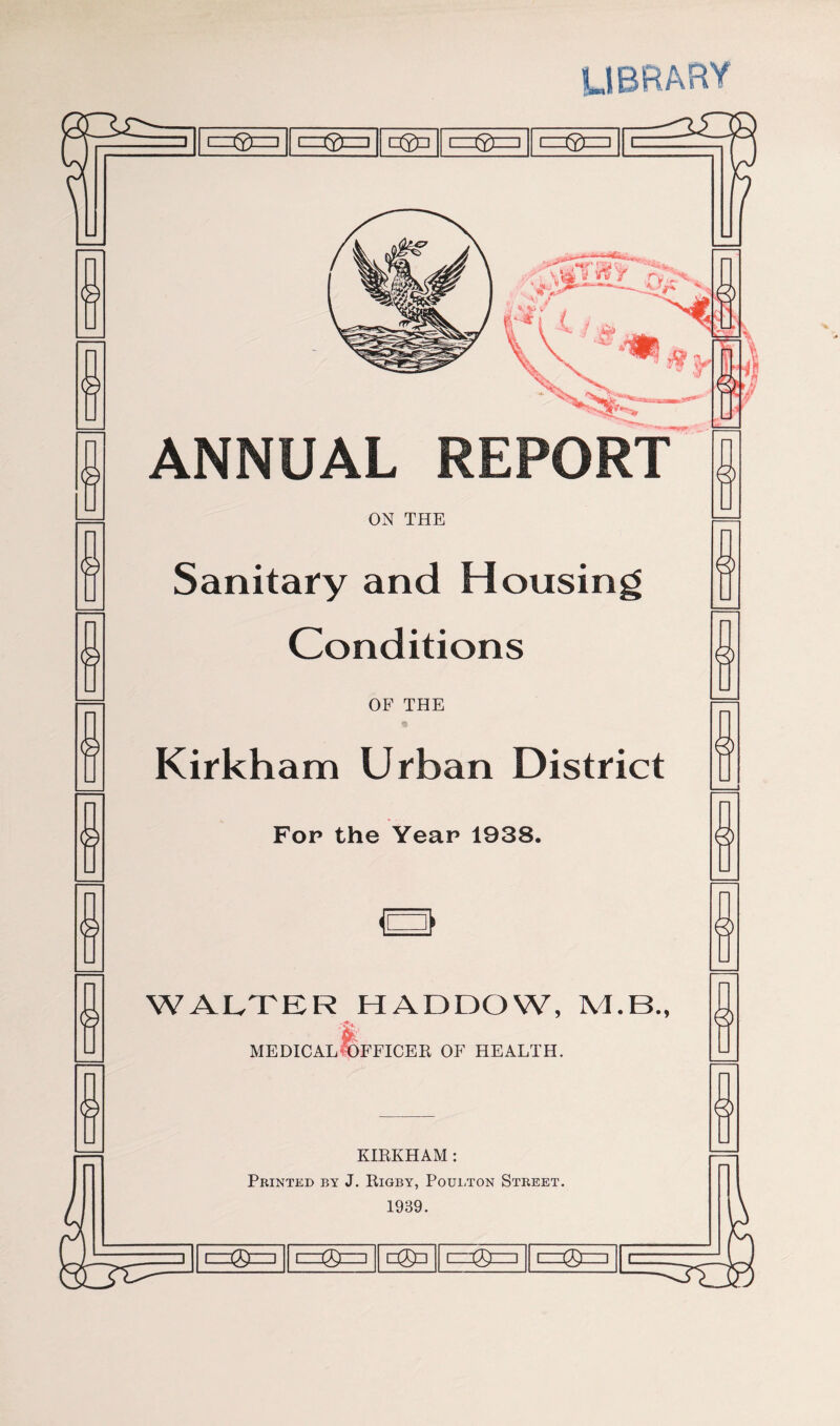 LIBRARY L-^P =0 1 □0=1 1=0=1 =0= V ANNUAL REPORT ON THE Sanitary and Housing Conditions OF THE Kirkham Urban District Fop the Year 1938. a WALTER HADDOW, M.B., medical Officer of health. KIRKHAM : Printed by J. Rigby, Poubton Street. 1939. =0 1 =0= □0=1 =0= =0=