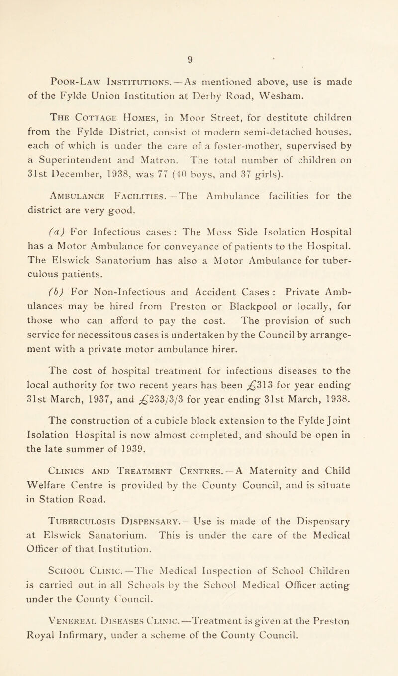 Poor-Law Institutions. — As mentioned above, use is made of the Fylde Union Institution at Derby Road, Wesham. The Cottage Homes, in Moor Street, for destitute children from the Fylde District, consist ot modern semi-detached houses, each of which is under the care of a foster-mother, supervised by a Superintendent and Matron. The total number of children on 31st December, 1938, was 77 (40 boys, and 37 girls). Ambulance Facilities. —The Ambulance facilities for the district are very good. (a) For Infectious cases: The Moss Side Isolation Hospital has a Motor Ambulance for conveyance of patients to the Hospital. The Elswick Sanatorium has also a Motor Ambulance for tuber- culous patients. (b) For Non-Infectious and Accident Cases : Private Amb- ulances may be hired from Preston or Blackpool or locally, for those who can afford to pay the cost. The provision of such service for necessitous cases is undertaken by the Council by arrange- ment with a private motor ambulance hirer. The cost of hospital treatment for infectious diseases to the local authority for two recent years has been ^313 for year ending 31st March, 1937, and £233/3/3 for year ending 31st March, 1938. The construction of a cubicle block extension to the Fylde Joint Isolation Hospital is now almost completed, and should be open in the late summer of 1939. Clinics and Treatment Centres. —A Maternity and Child Welfare Centre is provided by the County Council, and is situate in Station Road. Tuberculosis Dispensary.—Use is made of the Dispensary at Elswick Sanatorium. This is under the care of the Medical Officer of that Institution. School Clinic.—The Medical Inspection of School Children is carried out in all Schools by the School Medical Officer acting under the County Council. Venereal Diseases Clinic.—Treatment is given at the Preston Royal Infirmary, under a scheme of the County Council,