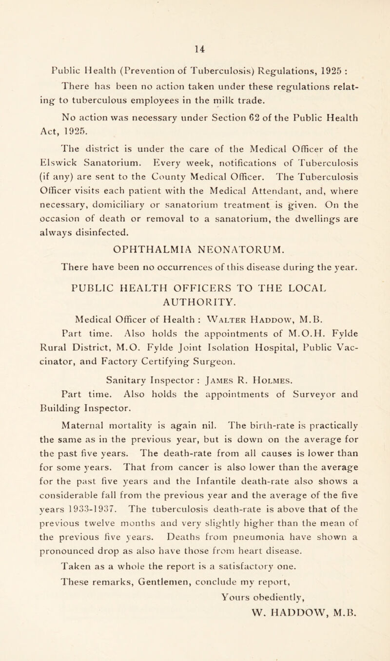 Public Health (Prevention of Tuberculosis) Regulations, 1925 : There has been no action taken under these regulations relat- ing to tuberculous employees in the milk trade. No action was necessary under Section 62 of the Public Health Act, 1925. The district is under the care of the Medical Officer of the Elswick Sanatorium. Every week, notifications of Tuberculosis (if any) are sent to the County Medical Officer. The Tuberculosis Officer visits each patient with the Medical Attendant, and, where necessary, domiciliary or sanatorium treatment is given. On the occasion of death or removal to a sanatorium, the dwellings are always disinfected. OPHTHALMIA NEONATORUM. There have been no occurrences of this disease during the year. PUBLIC HEALTH OFFICERS TO THE LOCAL AUTHORITY. Medical Officer of Health : Walter Haddow, M.B. Part time. Also holds the appointments of M.O.H. Fylde Rural District, M.O. Fylde Joint Isolation Hospital, Public Vac- cinator, and Factory Certifying Surgeon. Sanitary Inspector: James R. Holmes. Part time. Also holds the appointments of Surveyor and Building Inspector. Maternal mortality is again nil. The birth-rate is practically the same as in the previous year, but is down on the average for the past five years. The death-rate from all causes is lower than for some years. That from cancer is also lower than the average for the past five years and the Infantile death-rate also shows a considerable fall from the previous year and the average of the five years 1933-1937. The tuberculosis death-rate is above that of the previous twelve months and very slightly higher than the mean of the previous five years. Deaths from pneumonia have shown a pronounced drop as also have those from heart disease. Taken as a whole the report is a satisfactory one. These remarks, Gentlemen, conclude my report, Yours obediently, W. HADDOW, M.B.