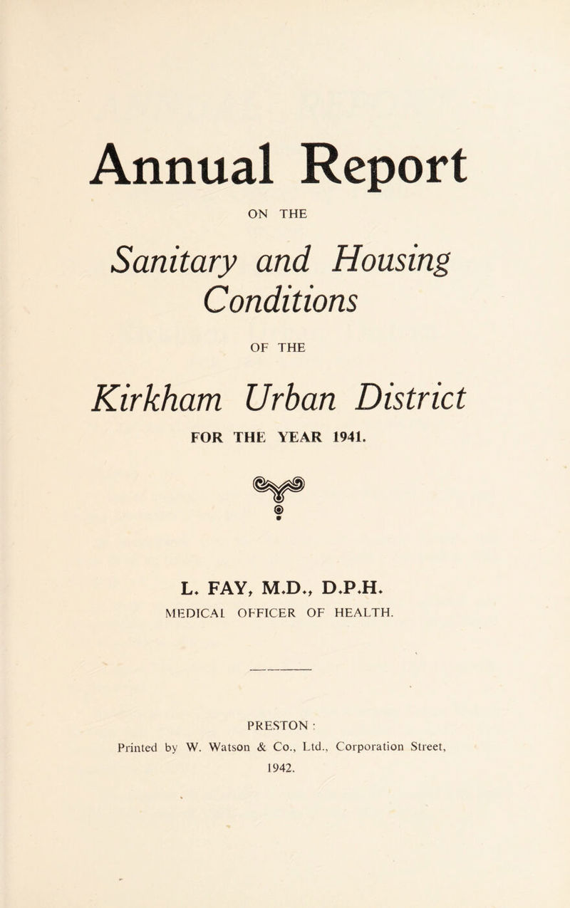 ON THE Sanitary and Housing Conditions OF THE Kirkham Urban District FOR THE YEAR 1941. L* FAY, MJD*, D*PJH> MEDICAL OFFICER OF HEALTH. PRESTON : Printed by W. Watson & Co., Ltd., Corporation Street, 1942.