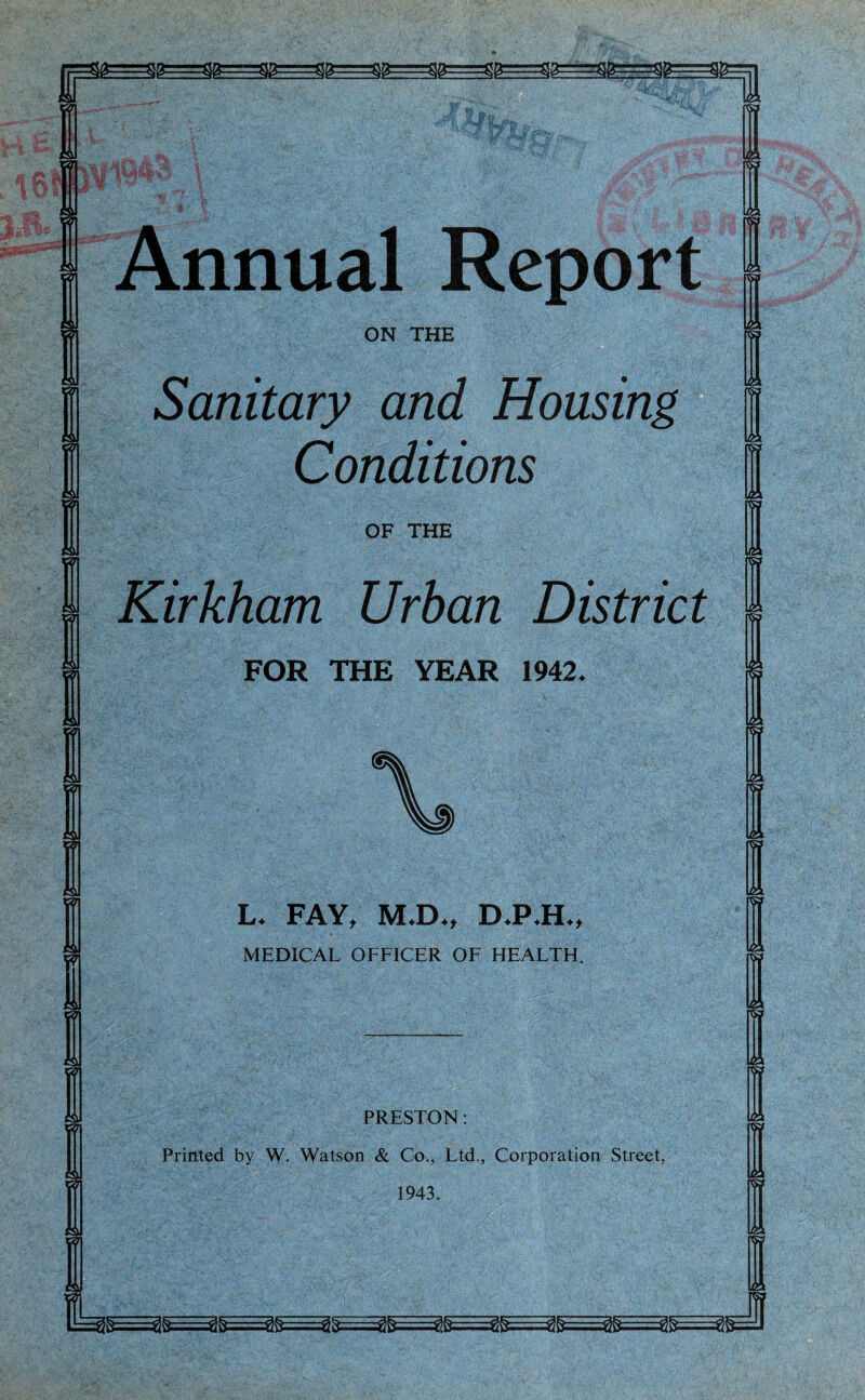 r Ig  Sg==flg ' 1 gg .flg=$g ■^-■gg-:1 .ggrrr^g 'gg $ft—rr% Tl Annual Report ON THE Sanitary and Housing Conditions OF THE Kirkham Urban District FOR THE YEAR 1942. L. FAY, M.D., D.P.H., MEDICAL OFFICER OF HEALTH. PRESTON: Printed by W. Watson & Co., Ltd., Corporation Street, 1943. t J gjS=Eg&==^£E==^&==3li