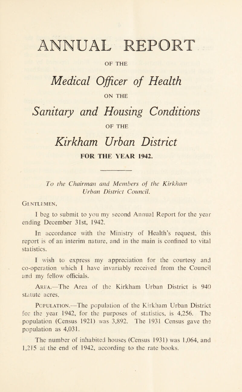 OF THE Medical Officer of Health ON THE Sanitary and Housing Conditions OF THE Kirkham Urban District FOR THE YEAR 1942. To the Chairman and Members of the Kirkham Urban District Council. Gentlemen, I beg to submit to you my second Annual Report for the year ending December 31st, 1942. In accordance with the Ministry of Health’s request, this report is of an interim nature, and in the main is confined to vital statistics. I wish to express my appreciation for the courtesy and co-operation which I have invariably received from the Council and my fellow officials. Area.—The Area of the Kirkham Urban District is 940 statute acres. Population.—The population of the Kirkham Urban District for the year 1942, for the purposes of statistics, is 4,256. The population (Census 1921) was 3,892. The 1931 Census gave the population as 4,031. The number of inhabited houses (Census 1931) was 1,064, and 1,215 at the end of 1942, according to the rate books.