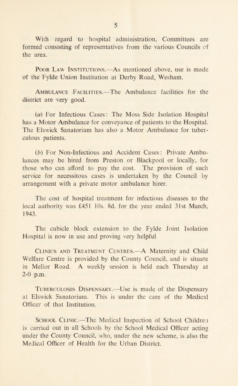 With regard to hospital administration. Committees are formed consisting of representatives from the various Councils of the area. Poor Law Institutions.—As mentioned above, use is made of the Fylde Union Institution at Derby Road, Wesham. Ambulance Facilities.—The Ambulance facilities for the district are very good. (a) For Infectious Cases: The Moss Side Isolation Hospital has a Motor Ambulance for conveyance of patients to the Hospital. The Els wick Sanatorium has also a Motor Ambulance for tuber- culous patients. (b) For Non-Infectious and Accident Cases: Private Ambu- lances may be hired from Preston or Blackpool or locally, for those who can afford to pay the cost. The provision of such service for necessitous cases is undertaken by the Council by arrangement with a private motor ambulance hirer. The cost of hospital treatment for infectious diseases to the local authority was £451 10s. 8d. for the year ended 31st March, 1943. The cubicle block extension to the Fylde Joint Isolation Hospital is now in use and proving very helpful. Clinics and Treatment Centres.—A Maternity and Child Welfare Centre is provided by the County Council, and is situate in Mellor Road. A weekly session is held each Thursday at 2-0 p.m. Tuberculosis Dispensary.—Use is made of the Dispensary at Elswick Sanatorium. This is under the care of the Medical Officer of that Institution. School Clinic.—The Medical Inspection of School Children is carried out in all Schools by the School Medical Officer acting under the County Council, who, under the new scheme, is also the Medical Officer of Health for the Urban District.