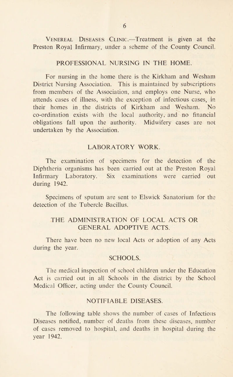 Venereal Deseases Clinic.—Treatment is given at the Preston Royal Infirmary, under a scheme of the County Council. PROFESSIONAL NURSING IN THE HOME. For nursing in the home there is the Kirkham and Wesham District Nursing Association. This is maintained by subscriptions from members of the Association, and employs one Nurse, who attends cases of illness, with the exception of infectious cases, in their homes in. the districts of Kirkham and Wesham. No co-ordination exists with the local authority, and no financial obligations fall upon the authority. Midwifery cases are not undertaken by the Association. LABORATORY WORK. The examination of specimens for the detection of the Diphtheria organisms has been carried out at the Preston Royal Infirmary Laboratory. Six examinations were carried out during 1942. Specimens of sputum are sent to Elswick Sanatorium for the detection of the Tubercle Bacillus. THE ADMINISTRATION OF LOCAL ACTS OR GENERAL ADOPTIVE ACTS. There have been no new local Acts or adoption of any Acts during the year. SCHOOLS. The medical inspection of school children under the Education Act is carried out in all Schools in the district by the School Medical Officer, acting under the County Council. NOTIFIABLE DISEASES. The following table shows the number of cases of Infectious Diseases notified, number of deaths from these diseases, number of cases removed to hospital, and deaths in hospital during the year 1942.