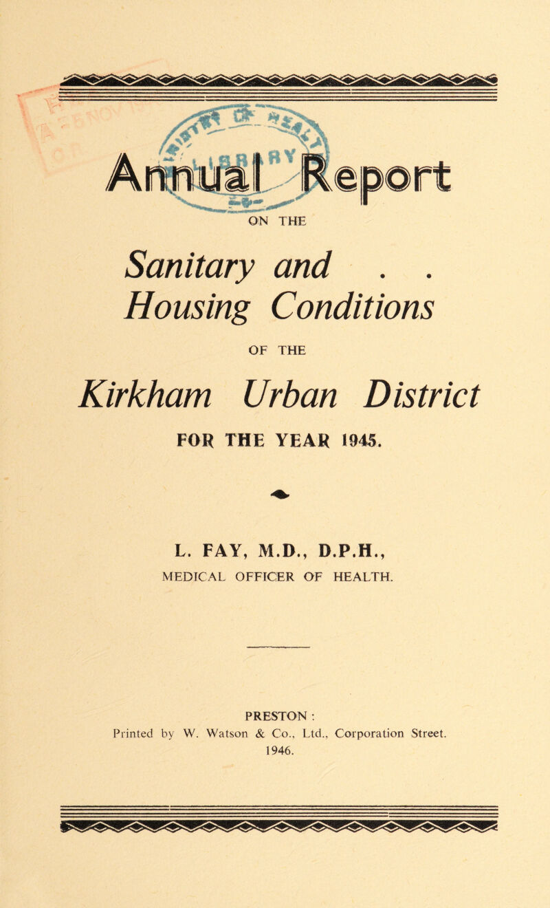 Sanitary and . . Housing Conditions OF THE Kirkham Urban District FOR THE YEAR 1945. L. FAY, M.D., D.P.H., MEDICAL OFFICER OF HEALTH. PRESTON : Printed by W. Watson & Co., Ltd., Corporation Street. 1946.