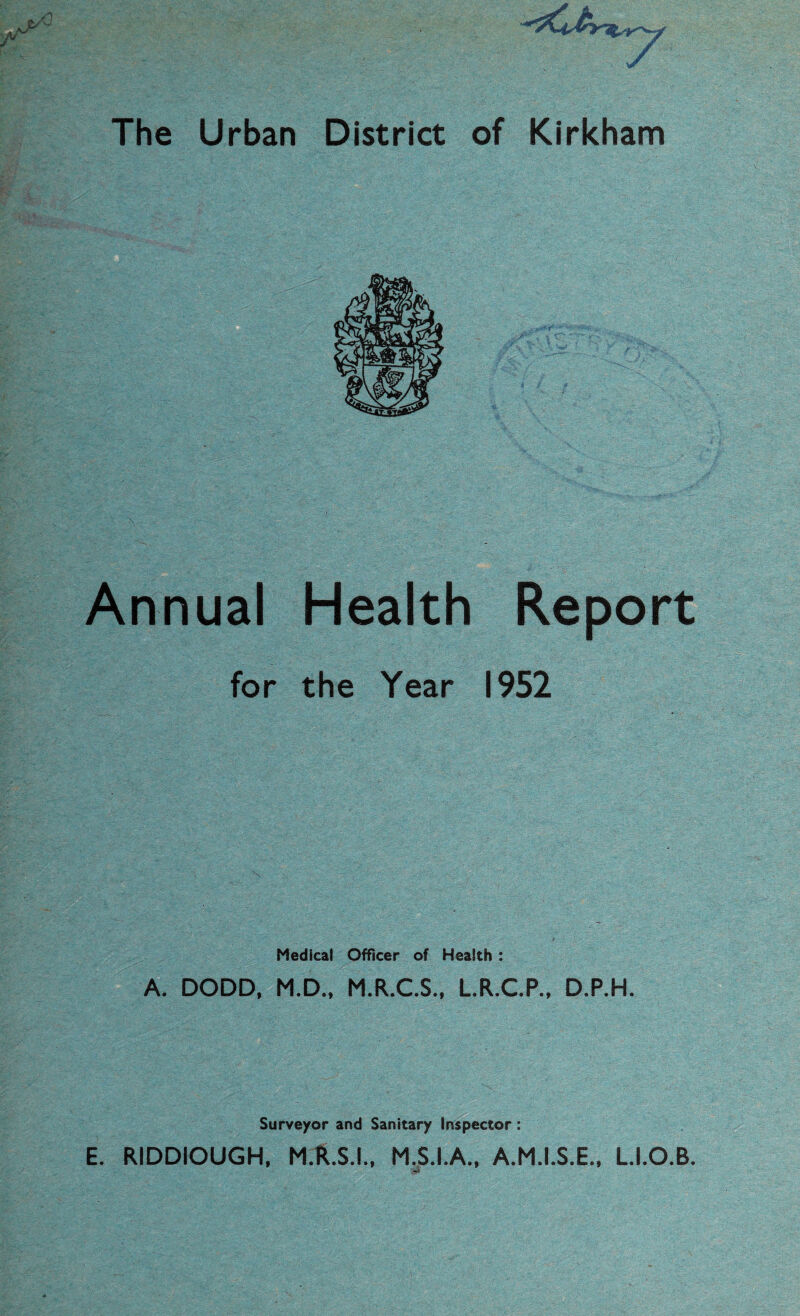 V The Urban District of Kirkham Annual Health Report for the Year 1952 Medical Officer of Heaith : A. DODD, M.D., M.R.C.S., L.R.C.P., D.P.H. Surveyor and Sanitary Inspector: E. RIDDIOUGH, M.R.S.I., M.S.I.A., A.M.I.S.E., L.I.O.B.