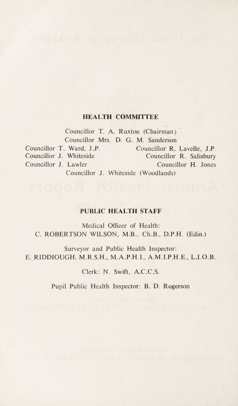 HEALTH COMMITTEE Councillor T. A. Ruxton (Chairman) Councillor Mrs. D. G, M. Sanderson Councillor T. Ward, J.P. Councillor R. Lavelle, J.P. Councillor J. Whiteside Councillor R. Salisbury Councillor J. Lawler Councillor H. Jones Councillor J. Whiteside (Woodlands) PUBLIC HEALTH STAFF Medical Officer of Health: C. ROBERTSON WILSON, MB., Ch.B., D.P.H. (Edin.) Surveyor and Public Health Inspector: E. RIDDIOUGH, M.R.S.H., M.A.P.H.I., A.MLP.H.E., L.LO.B. Clerk: N. Swift, A.C.C.S. Pupil Public Health Inspector: B. D. Rogerson
