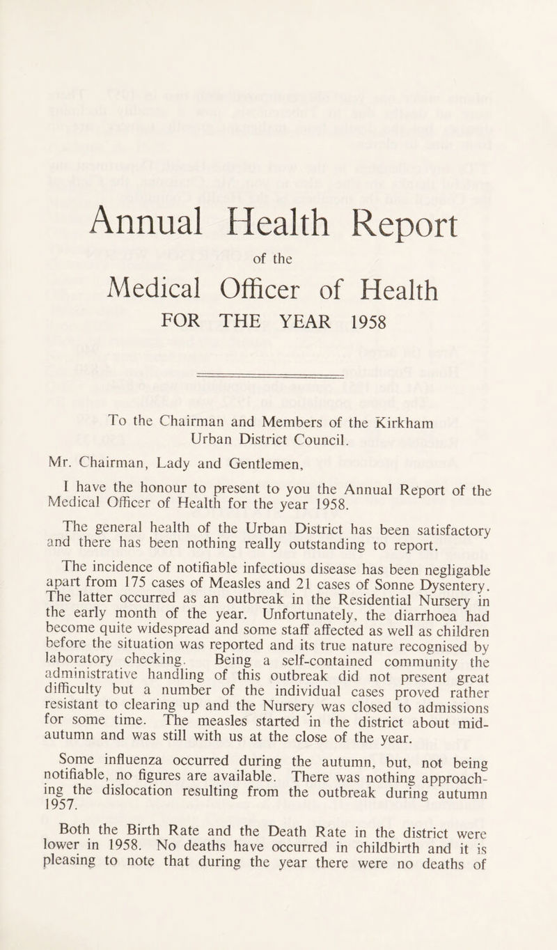 Annual Health Report of the Medical Officer of Health FOR THE YEAR 1958 To the Chairman and Members of the Kirkham Urban District Council. Mr. Chairman, Lady and Gentlemen, I have the honour to present to you the Annual Report of the Medical Officer of Health for the year 1958. The general health of the Urban District has been satisfactory and there has been nothing really outstanding to report. The incidence of notifiable infectious disease has been negligable apart from 175 cases of Measles and 21 cases of Sonne Dysentery. The latter occurred as an outbreak in the Residential Nursery in the early month of the year. Unfortunately, the diarrhoea had become quite widespread and some staff affected as well as children before the situation was reported and its true nature recognised by laboratory checking. Being a self-contained community the administrative handling of this outbreak did not present great difficulty but a number of the individual cases proved rather resistant to clearing up and the Nursery was closed to admissions for some time. The measles started in the district about mid- autumn and was still with us at the close of the year. Some influenza occurred during the autumn, but, not being notifiable, no figures are available. There was nothing approach- ing the dislocation resulting from the outbreak during autumn 1957. Both the Birth Rate and the Death Rate in the district were lower in 1958. No deaths have occurred in childbirth and it is pleasing to note that during the year there were no deaths of