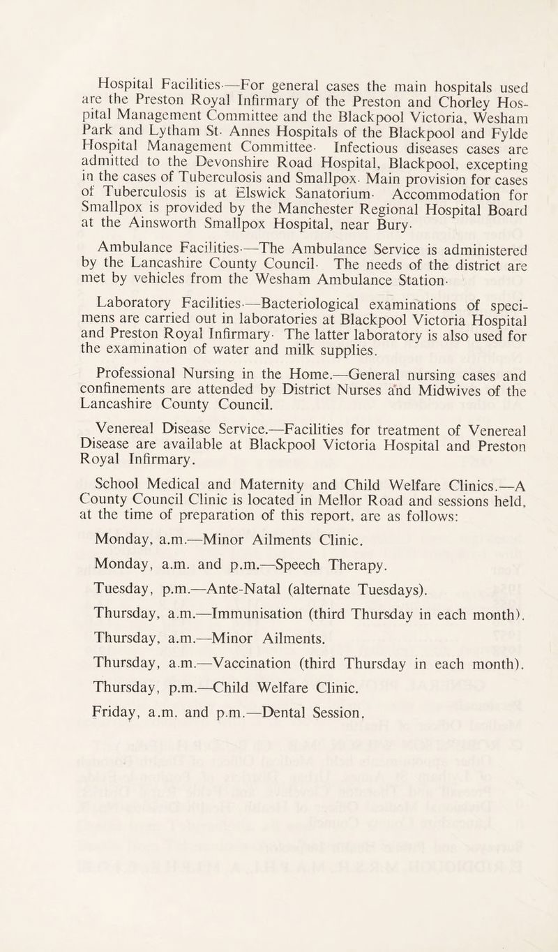 Hospital Facilities—For general cases the main hospitals used are the Preston Royal Infirmary of the Preston and Chorley Hos- pital Management Committee and the Blackpool Victoria, Wesham Park and Lytham St- Annes Hospitals of the Blackpool and Fylde Hospital Management Committee- Infectious diseases cases are admitted to the Devonshire Road Hospital, Blackpool, excepting in the cases of Tuberculosis and Smallpox. Main provision for cases of Tuberculosis is at Elswick Sanatorium- Accommodation for Smallpox is provided by the Manchester Regional Hospital Board at the Ainsworth Smallpox Hospital, near Bury- Ambulance Facilities—The Ambulance Service is administered by the Lancashire County Council- The needs of the district are met by vehicles from the Wesham Ambulance Station- Laboratory Facilities—Bacteriological examinations of speci- mens are carried out in laboratories at Blackpool Victoria Hospital and Preston Royal Infirmary- The latter laboratory is also used for the examination of water and milk supplies. Professional Nursing in the Home.—General nursing cases and confinements are attended by District Nurses and Midwives of the Lancashire County Council. Venereal Disease Service.—Facilities for treatment of Venereal Disease are available at Blackpool Victoria Hospital and Preston Royal Infirmary. School Medical and Maternity and Child Welfare Clinics.—A County Council Clinic is located in Mellor Road and sessions held, at the time of preparation of this report, are as follows: Monday, a.m.—Minor Ailments Clinic. Monday, a.m. and p.m.—Speech Therapy. Tuesday, p.m.—Ante-Natal (alternate Tuesdays). Thursday, a.m.—Immunisation (third Thursday in each month). Thursday, a.m.—Minor Ailments. Thursday, a.m.—Vaccination (third Thursday in each month). Thursday, p.m.—Child Welfare Clinic. Friday, a.m. and p.m.—Dental Session.