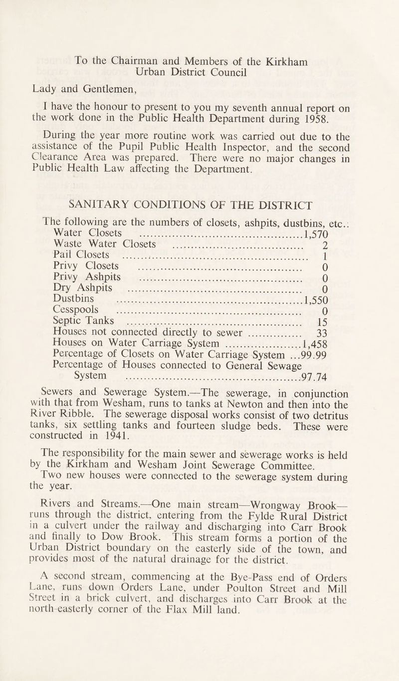 To the Chairman and Members of the Kirkham Urban District Council Lady and Gentlemen, 1 have the honour to present to you my seventh annual report on the work done in the Public Health Department during 1958. During the year more routine work was carried out due to the assistance of the Pupil Public Health Inspector, and the second Clearance Area was prepared. There were no major changes in Public Health Law affecting the Department. SANITARY CONDITIONS OF THE DISTRICT The following are the numbers of closets, ashpits, dustbins, etc.. Water Closets 1,570 Waste Water Closets 2 Pail Closets , \ Privy Closets 0 Privy Ashpits 0 Dry Ashpits 0 Dustbins 1,550 Cesspools 0 Septic Tanks 15 Houses not connected directly to sewer 33 Houses on Water Carriage System 1,458 Percentage of Closets on Water Carriage System ...99.99 Percentage of Houses connected to General Sewage System 97.74 Sewers and Sewerage System.—The sewerage, in conjunction with that from Wesham, runs to tanks at Newton and then into the River Ribble. The sewerage disposal works consist of two detritus tanks, six settling tanks and fourteen sludge beds. These were constructed in 1941. The responsibility for the main sewer and sewerage works is held by the Kirkham and Wesham Joint Sewerage Committee. Two new houses were connected to the sewerage system during the year. Rivers and Streams.-—One main stream—Wrongway Brook— runs through the district, entering from the Fylde Rural District in a culvert under the railway and discharging into Carr Brook and finally to Dow Brook. This stream forms a portion of the Urban District boundary on the easterly side of the town, and provides most of the natural drainage for the district. A second stream, commencing at the Bye-Pass end of Orders Lane, runs down Orders Lane, under Poulton Street and Mill Street in a brick culvert, and discharges into Carr Brook at the north easterly corner of the Flax Mill land.