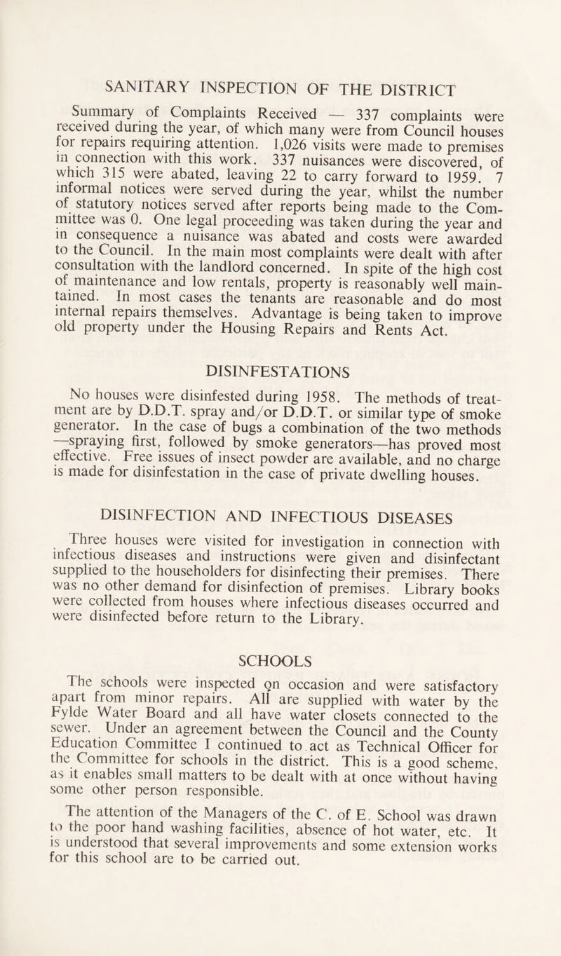 SANITARY INSPECTION OF THE DISTRICT Summary of Complaints Received — 337 complaints were ieceived during tne year, of which many were from Council houses for repairs requiring attention. 1,026 visits were made to premises in connection with this work. 337 nuisances were discovered, of which 315 were abated, leaving 22 to carry forward to 1959.’ 7 informal notices were served during the year, whilst the number of statutory notices served after reports being made to the Com- mittee was 0. One legal proceeding was taken during the year and in consequence a nuisance was abated and costs were awarded to the Council. In the main most complaints were dealt with after consultation with the landlord concerned. In spite of the high cost of maintenance and low rentals, property is reasonably well main- tained. In most cases the tenants are reasonable and do most internal repairs themselves. Advantage is being taken to improve old property under the Housing Repairs and Rents Act. DISINFESTATIONS No houses were disinfested during 1958. The methods of treat- ment are by D.D.T. spray and/or D.D.T. or similar type of smoke geneiator. In the case of bugs a combination of the two methods spraying first, followed by smoke generators—has proved most effective. Free issues of insect powder are available, and no charge is made for disinfestation in the case of private dwelling houses. DISINFECTION AND INFECTIOUS DISEASES Three houses were visited for investigation in connection with infectious diseases and instructions were given and disinfectant supplied to the householders for disinfecting their premises. There was no other demand for disinfection of premises. Library books were collected from houses where infectious diseases occurred and were disinfected before return to the Library. SCHOOLS The schools were inspected on occasion and were satisfactory apart from minor repairs. All are supplied with water by the Fylde Water Board and all have water closets connected to the sewer. Under an agreement between the Council and the County Education Committee I continued to act as Technical Officer for the Committee for schools in the district. This is a good scheme, as it enables small matters to be dealt with at once without having some other person responsible. The attention of the Managers of the C. of E. School was drawn to the poor hand washing facilities, absence of hot water, etc. It is understood that several improvements and some extension works for this school are to be carried out.