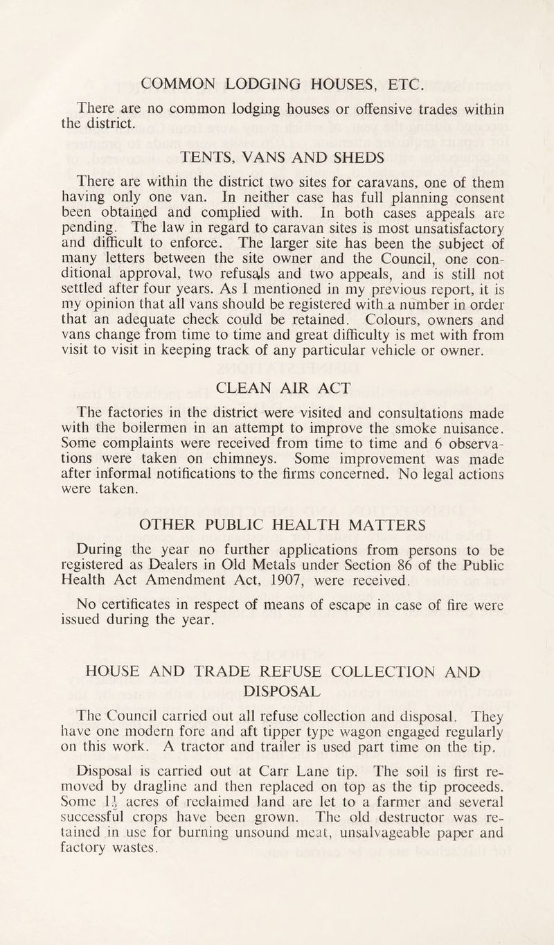 COMMON LODGING HOUSES, ETC. There are no common lodging houses or offensive trades within the district. TENTS, VANS AND SHEDS There are within the district two sites for caravans, one of them having only one van. In neither case has full planning consent been obtained and complied with. In both cases appeals are pending. The law in regard to caravan sites is most unsatisfactory and difficult to enforce. The larger site has been the subject of many letters between the site owner and the Council, one con- ditional approval, two refusals and two appeals, and is still not settled after four years. As I mentioned in my previous report, it is my opinion that all vans should be registered with a number in order that an adequate check could be retained. Colours, owners and vans change from time to time and great difficulty is met with from visit to visit in keeping track of any particular vehicle or owner. CLEAN AIR ACT The factories in the district were visited and consultations made with the boilermen in an attempt to improve the smoke nuisance. Some complaints were received from time to time and 6 observa- tions were taken on chimneys. Some improvement was made after informal notifications to the firms concerned. No legal actions were taken. OTHER PUBLIC HEALTH MATTERS During the year no further applications from persons to be registered as Dealers in Old Metals under Section 86 of the Public Health Act Amendment Act, 1907, were received. No certificates in respect of means of escape in case of fire were issued during the year. HOUSE AND TRADE REFUSE COLLECTION AND DISPOSAL The Council carried out all refuse collection and disposal. They have one modern fore and aft tipper type wagon engaged regularly on this work. A tractor and trailer is used part time on the tip. Disposal is carried out at Carr Lane tip. The soil is first re- moved by dragline and then replaced on top as the tip proceeds. Some U acres of reclaimed land are let to a farmer and several successful crops have been grown. The old destructor was re- tained in use for burning unsound meat, unsalvageable paper and factory wastes.