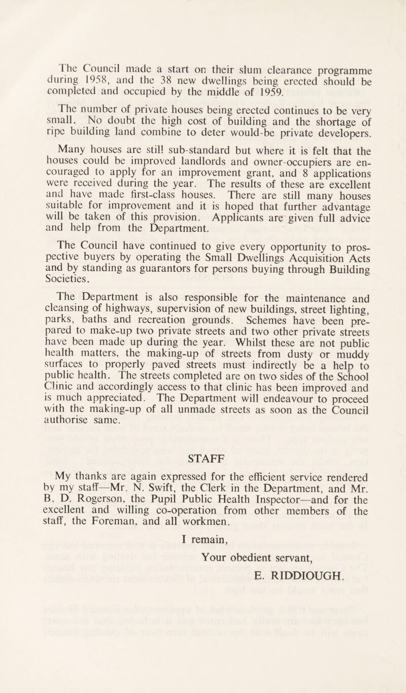The Council made a start on their slum clearance programme during 1958, and the 38 new dwellings being erected should be completed and occupied by the middle of 1959. The number of private houses being erected continues to be very small. No doubt the high cost of building and the shortage of ripe building land combine to deter would-be private developers. Many houses are still sub-standard but where it is felt that the houses could be improved landlords and owner-occupiers are en- couraged to apply for an improvement grant, and 8 applications were received during the year. The results of these are excellent and have made first-class houses. There are still many houses suitable for improvement and it is hoped that further advantage will be taken of this provision. Applicants are given full advice and help from the Department. The Council have continued to give every opportunity to pros- pective buyers by operating the Small Dwellings Acquisition Acts and by standing as guarantors for persons buying through Building Societies. The Department is also responsible for the maintenance and cleansing of highways, supervision of new buildings, street lighting, parks, baths and recreation grounds. Schemes have been pre- pared to make-up two private streets and two other private streets have been made up during the year. Whilst these are not public health matters, the making-up of streets from dusty or muddy surfaces to properly paved streets must indirectly be a help to public health. The streets completed are on two sides of the School Clinic and accordingly access to that clinic has been improved and is much appreciated. The Department will endeavour to proceed with the making-up of all unmade streets as soon as the Council authorise same. STAFF My thanks are again expressed for the efficient service rendered by my staff—Mr. N. Swift, the Clerk in the Department, and Mr. B. D. Rogerson, the Pupil Public Health Inspector—and for the excellent and willing co-operation from other members of the staff, the Foreman, and all workmen. I remain, Your obedient servant, E. RIDDIOUGH.