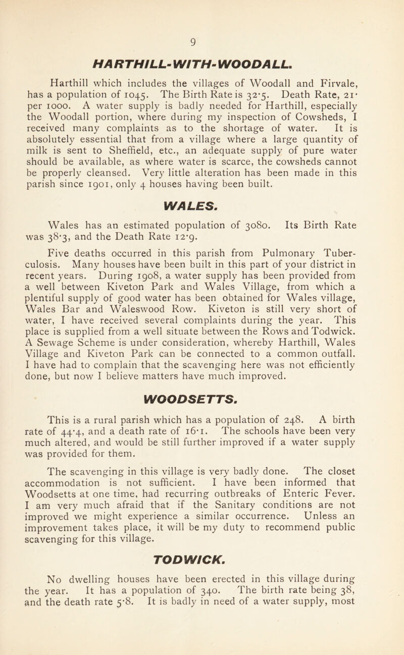 HA RTHiLL WITH- WOO DA LL. Harthill which includes the villages of Woodall and Firvale, has a population of 1045. The Birth Rate is 32*5. Death Rate, 21* per 1000. A water supply is badly needed for Harthill, especially the Woodall portion, where during my inspection of Cowsheds, I received many complaints as to the shortage of water. It is absolutely essential that from a village where a large quantity of milk is sent to Sheffield, etc., an adequate supply of pure water should be available, as where water is scarce, the cowsheds cannot be properly cleansed. Very little alteration has been made in this parish since igoi, only 4 houses having been built. WALES. Wales has an estimated population of 3080. Its Birth Rate was 38*3, and the Death Rate 12-9. Five deaths occurred in this parish from Pulmonary Tuber- culosis. Many houses have been built in this part of your district in recent years. During 1908, a water supply has been provided from a well between Kiveton Park and Wales Village, from which a plentiful supply of good water has been obtained for Wales village, Wales Bar and Waleswood Row. Kiveton is still very short of water, I have received several complaints during the year. This place is supplied from a well situate between the Rows and Todwick. A Sewage Scheme is under consideration, whereby Harthill, Wales Village and Kiveton Park can be connected to a common outfall. I have had to complain that the scavenging here was not efficiently done, but now I believe matters have much improved. WOODSETTS. This is a rural parish which has a population of 248. A birth rate of 44*4, and a death rate of i6*i. The schools have been very much altered, and would be still further improved if a water supply was provided for them. The scavenging in this village is very badly done. The closet accommodation is not sufficient. I have been informed that Woodsetts at one time, had recurring outbreaks of Enteric Fever. I am very much afraid that if the Sanitary conditions are not improved we might experience a similar occurrence. Unless an improvement takes place, it will be my duty to recommend public scavenging for this village. TODWICK. No dwelling houses have been erected in this village during the year. It has a population of 340. The birth rate being 38, and the death rate 5*8. It is badly in need of a water supply, most