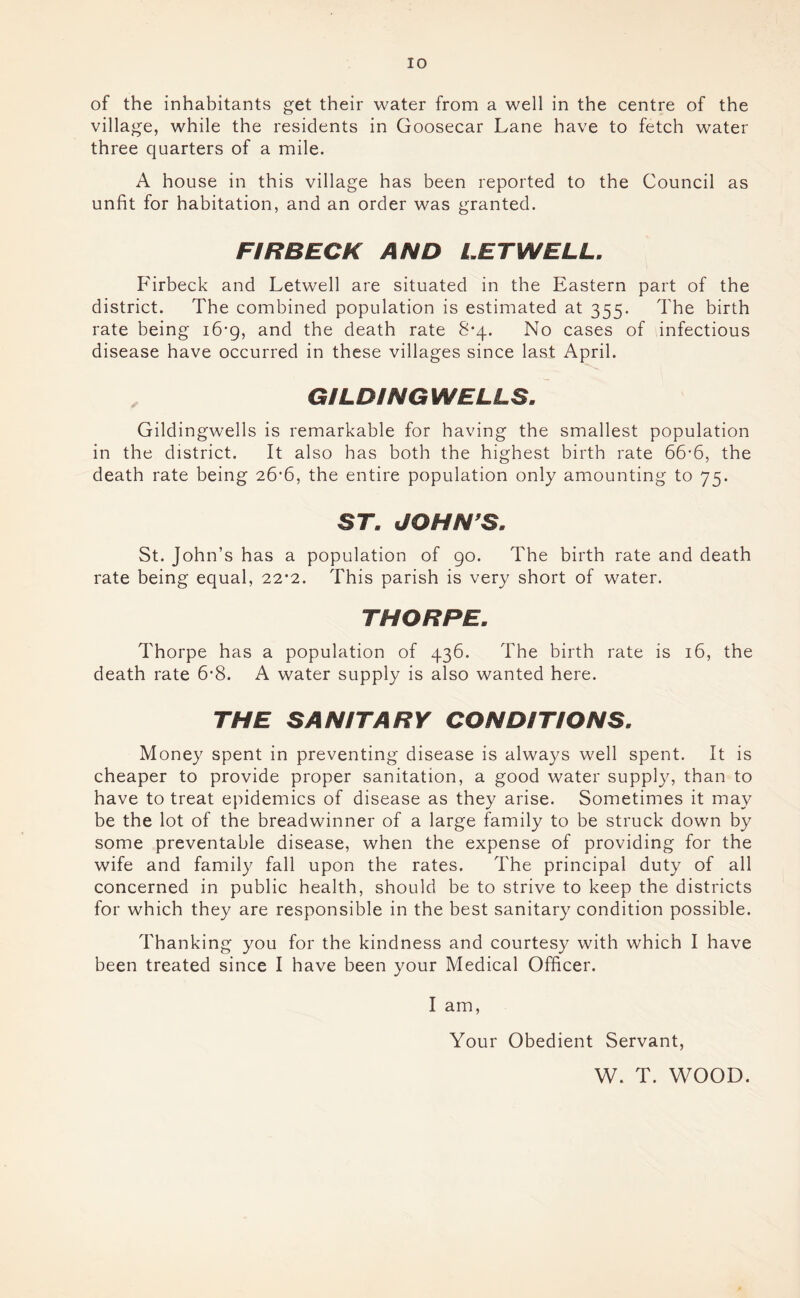 of the inhabitants get their water from a well in the centre of the village, while the residents in Goosecar Lane have to fetch water three quarters of a mile. A house in this village has been reported to the Council as unfit for habitation, and an order was granted. FIR BECK AND LETWELL, Firbeck and Letwell are situated in the Eastern part of the district. The combined population is estimated at 355. The birth rate being 16-9, and the death rate 8*4. No cases of infectious disease have occurred in these villages since last April. ^ GILDINGWELLS, Gildingwells is remarkable for having the smallest population in the district. It also has both the highest birth rate 66’6, the death rate being 26*6, the entire population only amounting to 75. ST, JOHN'S. St. John’s has a population of 90. The birth rate and death rate being equal, 22*2. This parish is very short of water. THORPE. Thorpe has a population of 436. The birth rate is 16, the death rate 6*8. A water supply is also wanted here. THE SANITARY CONDITIONS. Money spent in preventing disease is always well spent. It is cheaper to provide proper sanitation, a good water supply, than to have to treat epidemics of disease as they arise. Sometimes it may be the lot of the breadwinner of a large family to be struck down by some preventable disease, when the expense of providing for the wife and family fall upon the rates. The principal duty of all concerned in public health, should be to strive to keep the districts for which they are responsible in the best sanitary condition possible. Thanking you for the kindness and courtesy with which I have been treated since I have been your Medical Officer. I am. Your Obedient Servant, W. T. WOOD.