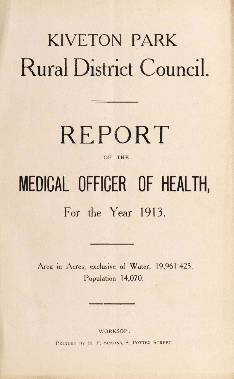 KIVETON PARK « Rural District Council. REPORT OP' THE MEDICAL OFFICER OF HEALTH, For the Year 1913. Area in Acres, exclusive of Water, 19,961*425. Population 14,070. WORKSOP : Printed by H. P. Sissons, 8, Potter Street.