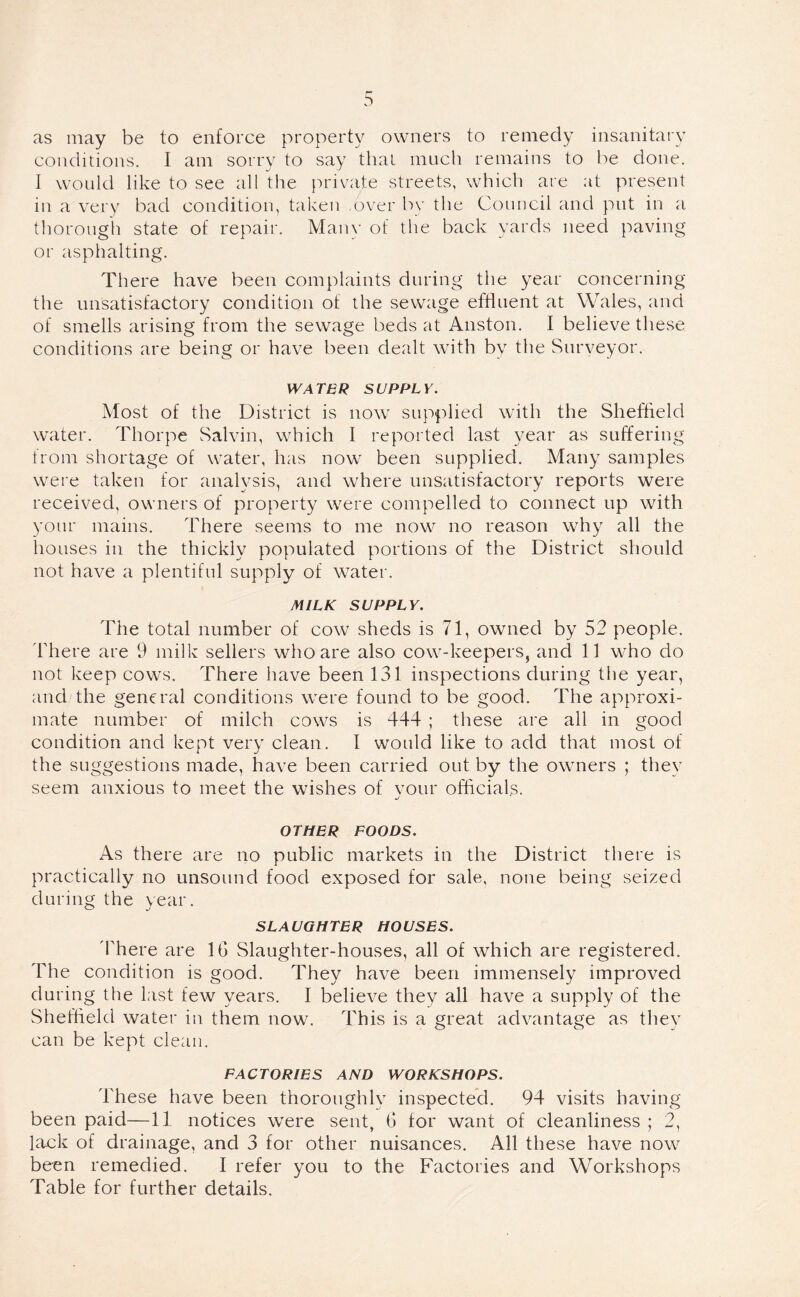 as may be to enforce property owners to remedy insanitary conditions. I am sorry to say that much remains to be done. I would like to see all the private streets, which are at present in a very bad condition, taken .over by the Council and put in a thorough state of repair. Many of the back yards need paving or asphalting. There have been complaints during the year concerning the unsatisfactory condition of the sewage effluent at Wales, and of smells arising from the sewage beds at Anston. I believe these conditions are being or have been dealt with by the Surveyor. WATER SUPPLY. Most of the District is now supplied with the Sheffield water. Thorpe Salvin, which I reported last year as suffering from shortage of water, has now been supplied. Many samples were taken for analysis, and where unsatisfactory reports were received, owners of property were compelled to connect up with your mains. There seems to me now no reason why all the houses in the thickly populated portions of the District should not have a plentiful supply of water. MILK SUPPLY. The total number of cow sheds is 71, owned by 52 people. There are 9 milk sellers who are also cow-keepers, and 11 who do not keep cows. There have been 131 inspections during the year, and the general conditions were found to be good. The approxi- mate number of milch cows is 444 ; these are all in good condition and kept very clean. I would like to add that most of the suggestions made, have been carried out by the owners ; they seem anxious to meet the wishes of vour officials. OTHER FOODS. As there are no public markets in the District there is practically no unsound food exposed for sale, none being seized during the year. SLAUGHTER HOUSES. There are 1G Slaughter-houses, all of which are registered. The condition is good. They have been immensely improved during the last few years. I believe they all have a supply of the Sheffield water in them now. This is a great advantage as they can be kept clean. FACTORIES AND WORKSHOPS. These have been thoroughly inspected. 94 visits having been paid—11 notices were sent, G for want of cleanliness ; 2, lack of drainage, and 3 for other nuisances. All these have now been remedied. I refer you to the Factories and Workshops Table for further details.